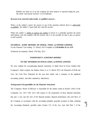 Page8
Whether any fraud on or by the company has been noticed or reported during the year;
The nature and amount involved is to be indicated.
Reasons to be stated for unfavorable or qualified answers.-
Where, in the auditor’s report, the answer to any of the questions referred above is unfavorable
or qualified, the auditor’s report shall also state the reasons.
Where the auditor is unable to express any opinion in answer to a particular question, his report
shall indicate such fact together with the reasons why it is not possible for him to give an answer
to such question.
EXAMPLE: AUDIT REPORT OF JINDAL STEEL & POWER LIMITED
For the Financial Year Ending 31st March, 2015 Compiled by S.R.Batliboi & Co. LLP
(Chartered Accountants) Dated: 27th May, 2015
INDEPENDENT AUDITOR'S REPORT
TO THE MEMBERS OF JINDAL STEEL & POWER LIMITED
We have audited the accompanying financial statements of Jindal Steel & Power Limited ("the
Company"), which comprise the Balance Sheet as at 31 March 2015, the Statement of Profit and
Loss, the Cash Flow Statement for the year then ended, and a summary of the significant
accounting policies and other explanatory information.
Management's Responsibility for the Financial Statements
The Company's Board of Directors is responsible for the matters stated in Section 134(5) of the
Companies Act, 2013 ("the Act") with respect to the preparation of these financial statements
that give a true and fair view of the financial position, financial performance and cash flows of
the Company in accordance with the accounting principles generally accepted in India, including
the Accounting Standards specified under Section 133 of the Act, read with Rule 7 of the
 