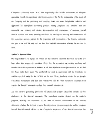 Page9
Companies (Accounts) Rules, 2014. This responsibility also includes maintenance of adequate
accounting records in accordance with the provisions of the Act for safeguarding of the assets of
the Company and for preventing and detecting frauds and other irregularities; selection and
application of appropriate accounting policies; making judgments and estimates that are
reasonable and prudent; and design, implementation and maintenance of adequate internal
financial controls, that were operating effectively for ensuring the accuracy and completeness of
the accounting records, relevant to the preparation and presentation of the financial statements
that give a true and fair view and are free from material misstatement, whether due to fraud or
error.
Auditor's Responsibility
Our responsibility is to express an opinion on these financial statements based on our audit. We
have taken into account the provisions of the Act, the accounting and auditing standards and
matters which are required to be included in the audit report under the provisions of the Act and
the Rules made there under. We conducted our audit in accordance with the Standards on
Auditing specified under Section 143(10) of the Act. Those Standards require that we comply
with ethical requirements and plan and perform the audit to obtain reasonable assurance about
whether the financial statements are free from material misstatement.
An audit involves performing procedures to obtain audit evidence about the amounts and the
disclosures in the financial statements. The procedures selected depend on the auditor's
judgment, including the assessment of the risks of material misstatement of the financial
statements, whether due to fraud or error. In making those risk assessments, the auditor considers
internal financial control relevant to the Company's preparation of the financial statements that
 