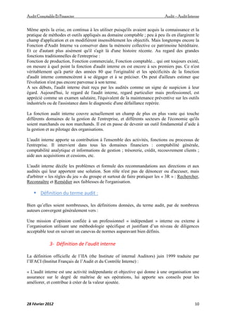 AuditComptable Et Financier Audit – Audit Interne
28 Février 2012 10
Même après la crise, on continua à les utiliser puisqu'ils avaient acquis la connaissance et la
pratique de méthodes et outils appliqués au domaine comptable ; peu à peu ils en élargirent le
champ d'application et en modifièrent insensiblement les objectifs. Mais longtemps encore la
Fonction d'Audit Interne va conserver dans la mémoire collective ce patrimoine héréditaire.
Et ce d'autant plus aisément qu'il s'agit là d'une histoire récente. Au regard des grandes
fonctions traditionnelles de l'entreprise :
Fonction de production, Fonction commerciale, Fonction comptable... qui ont toujours existé,
on mesure à quel point la fonction d'audit interne en est encore à ses premiers pas. Ce n'est
véritablement qu'à partir des années 80 que l'originalité et les spécificités de la fonction
d'audit interne commencèrent à se dégager et à se préciser. On peut d'ailleurs estimer que
l'évolution n'est pas encore parvenue à son terme.
A ses débuts, l'audit interne était reçu par les audités comme un signe de suspicion à leur
égard. Aujourd'hui, le regard de l'audit interne, regard particulier mais professionnel, est
apprécié comme un examen salutaire, l'équivalent de la maintenance préventive sur les outils
industriels ou de l'assistance dans le diagnostic d'une défaillance repérée.
La fonction audit interne couvre actuellement un champ de plus en plus vaste qui touche
différents domaines de la gestion de l'entreprise, et différents secteurs de l'économie qu'ils
soient marchands ou non marchands. Il est en passe de devenir un outil fondamental d’aide à
la gestion et au pilotage des organisations.
L'audit interne apporte sa contribution à l'ensemble des activités, fonctions ou processus de
l'entreprise. Il intervient dans tous les domaines financiers : comptabilité générale,
comptabilité analytique et informations de gestion ; trésorerie, crédit, recouvrement clients ;
aide aux acquisitions et cessions, etc.
L'audit interne décèle les problèmes et formule des recommandations aux directions et aux
audités qui leur apportent une solution. Son rôle n'est pas de dénoncer ou d'accuser, mais
d'arbitrer « les règles du jeu » du groupe et surtout de faire pratiquer les « 3R » : Rechercher,
Reconnaître et Remédier aux faiblesses de l'organisation.
 Définition du terme audit :
Bien qu’elles soient nombreuses, les définitions données, du terme audit, par de nombreux
auteurs convergent généralement vers :
Une mission d’opinion confiée à un professionnel « indépendant » interne ou externe à
l’organisation utilisant une méthodologie spécifique et justifiant d’un niveau de diligences
acceptable tout en suivant un canevas de normes auparavant bien définis.
3- Définition de l’audit interne
La définition officielle de l’IIA (the Institute of internal Auditors) juin 1999 traduite par
l’IFACI (Institut Français de l’Audit et du Contrôle Interne) :
« L'audit interne est une activité indépendante et objective qui donne à une organisation une
assurance sur le degré de maîtrise de ses opérations, lui apporte ses conseils pour les
améliorer, et contribue à créer de la valeur ajoutée.
 