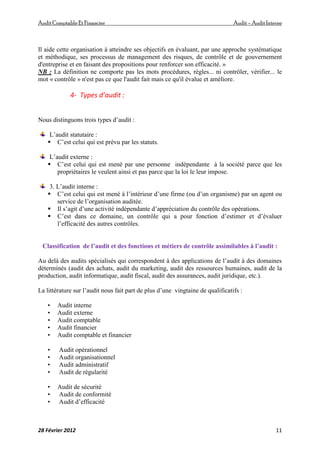 AuditComptable Et Financier Audit – Audit Interne
28 Février 2012 11
Il aide cette organisation à atteindre ses objectifs en évaluant, par une approche systématique
et méthodique, ses processus de management des risques, de contrôle et de gouvernement
d'entreprise et en faisant des propositions pour renforcer son efficacité. »
NB : La définition ne comporte pas les mots procédures, règles... ni contrôler, vérifier... le
mot « contrôle » n'est pas ce que l'audit fait mais ce qu'il évalue et améliore.
4- Types d’audit :
Nous distinguons trois types d’audit :
L’audit statutaire :
 C’est celui qui est prévu par les statuts.
L’audit externe :
 C’est celui qui est mené par une personne indépendante à la société parce que les
propriétaires le veulent ainsi et pas parce que la loi le leur impose.
3. L’audit interne :
 C’est celui qui est mené à l’intérieur d’une firme (ou d’un organisme) par un agent ou
service de l’organisation auditée.
 Il s’agit d’une activité indépendante d’appréciation du contrôle des opérations.
 C’est dans ce domaine, un contrôle qui a pour fonction d’estimer et d’évaluer
l’efficacité des autres contrôles.
Classification de l’audit et des fonctions et métiers de contrôle assimilables à l’audit :
Au delà des audits spécialisés qui correspondent à des applications de l’audit à des domaines
déterminés (audit des achats, audit du marketing, audit des ressources humaines, audit de la
production, audit informatique, audit fiscal, audit des assurances, audit juridique, etc.).
La littérature sur l’audit nous fait part de plus d’une vingtaine de qualificatifs :
• Audit interne
• Audit externe
• Audit comptable
• Audit financier
• Audit comptable et financier
• Audit opérationnel
• Audit organisationnel
• Audit administratif
• Audit de régularité
• Audit de sécurité
• Audit de conformité
• Audit d’efficacité
 