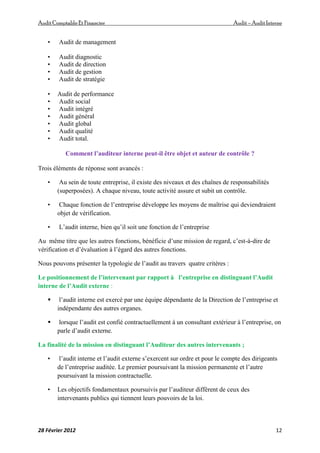 AuditComptable Et Financier Audit – Audit Interne
28 Février 2012 12
• Audit de management
• Audit diagnostic
• Audit de direction
• Audit de gestion
• Audit de stratégie
• Audit de performance
• Audit social
• Audit intégré
• Audit général
• Audit global
• Audit qualité
• Audit total.
Comment l’auditeur interne peut-il être objet et auteur de contrôle ?
Trois éléments de réponse sont avancés :
• Au sein de toute entreprise, il existe des niveaux et des chaînes de responsabilités
(superposées). A chaque niveau, toute activité assure et subit un contrôle.
• Chaque fonction de l’entreprise développe les moyens de maîtrise qui deviendraient
objet de vérification.
• L’audit interne, bien qu’il soit une fonction de l’entreprise
Au même titre que les autres fonctions, bénéficie d’une mission de regard, c’est-à-dire de
vérification et d’évaluation à l’égard des autres fonctions.
Nous pouvons présenter la typologie de l’audit au travers quatre critères :
Le positionnement de l’intervenant par rapport à l’entreprise en distinguant l’Audit
interne de l’Audit externe :
 l’audit interne est exercé par une équipe dépendante de la Direction de l’entreprise et
indépendante des autres organes.
 lorsque l’audit est confié contractuellement à un consultant extérieur à l’entreprise, on
parle d’audit externe.
La finalité de la mission en distinguant l’Auditeur des autres intervenants ;
• l’audit interne et l’audit externe s’exercent sur ordre et pour le compte des dirigeants
de l’entreprise auditée. Le premier poursuivant la mission permanente et l’autre
poursuivant la mission contractuelle.
• Les objectifs fondamentaux poursuivis par l’auditeur diffèrent de ceux des
intervenants publics qui tiennent leurs pouvoirs de la loi.
 