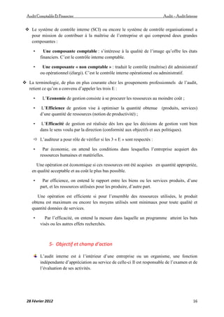 AuditComptable Et Financier Audit – Audit Interne
28 Février 2012 16
 Le système de contrôle interne (SCI) ou encore le système de contrôle organisationnel a
pour mission de contribuer à la maîtrise de l’entreprise et qui comprend deux grandes
composantes :
• Une composante comptable : s’intéresse à la qualité de l’image qu’offre les états
financiers. C’est le contrôle interne comptable.
• Une composante « non comptable » : traduit le contrôle (maîtrise) dit administratif
ou opérationnel (élargi). C’est le contrôle interne opérationnel ou administratif.
 La terminologie, de plus en plus courante chez les groupements professionnels de l’audit,
retient ce qu’on a convenu d’appeler les trois E :
• L’Economie de gestion consiste à se procurer les ressources au moindre coût ;
• L’Efficience de gestion vise à optimiser la quantité obtenue (produits, services)
d’une quantité de ressources (notion de productivité) ;
• L’Efficacité de gestion est réalisée dès lors que les décisions de gestion vont bien
dans le sens voulu par la direction (conformité aux objectifs et aux politiques).
 L’auditeur a pour rôle de vérifier si les 3 « E » sont respectés :
• Par économie, on attend les conditions dans lesquelles l’entreprise acquiert des
ressources humaines et matérielles.
Une opération est économique si ces ressources ont été acquises en quantité appropriée,
en qualité acceptable et au coût le plus bas possible.
• Par efficience, on entend le rapport entre les biens ou les services produits, d’une
part, et les ressources utilisées pour les produire, d’autre part.
Une opération est efficiente si pour l’ensemble des ressources utilisées, le produit
obtenu est maximum ou encore les moyens utilisés sont minimaux pour toute qualité et
quantité données de services.
• Par l’efficacité, on entend la mesure dans laquelle un programme atteint les buts
visés ou les autres effets recherchés.
5- Objectif et champ d’action
L’audit interne est à l’intérieur d’une entreprise ou un organisme, une fonction
indépendante d’appréciation au service de celle-ci Il est responsable de l’examen et de
l’évaluation de ses activités.
 
