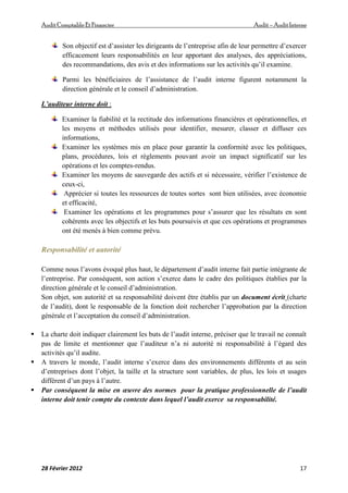 AuditComptable Et Financier Audit – Audit Interne
28 Février 2012 17
Son objectif est d’assister les dirigeants de l’entreprise afin de leur permettre d’exercer
efficacement leurs responsabilités en leur apportant des analyses, des appréciations,
des recommandations, des avis et des informations sur les activités qu’il examine.
Parmi les bénéficiaires de l’assistance de l’audit interne figurent notamment la
direction générale et le conseil d’administration.
L’auditeur interne doit :
Examiner la fiabilité et la rectitude des informations financières et opérationnelles, et
les moyens et méthodes utilisés pour identifier, mesurer, classer et diffuser ces
informations,
Examiner les systèmes mis en place pour garantir la conformité avec les politiques,
plans, procédures, lois et règlements pouvant avoir un impact significatif sur les
opérations et les comptes-rendus.
Examiner les moyens de sauvegarde des actifs et si nécessaire, vérifier l’existence de
ceux-ci,
Apprécier si toutes les ressources de toutes sortes sont bien utilisées, avec économie
et efficacité,
Examiner les opérations et les programmes pour s’assurer que les résultats en sont
cohérents avec les objectifs et les buts poursuivis et que ces opérations et programmes
ont été menés à bien comme prévu.
Responsabilité et autorité
Comme nous l’avons évoqué plus haut, le département d’audit interne fait partie intégrante de
l’entreprise. Par conséquent, son action s’exerce dans le cadre des politiques établies par la
direction générale et le conseil d’administration.
Son objet, son autorité et sa responsabilité doivent être établis par un document écrit (charte
de l’audit), dont le responsable de la fonction doit rechercher l’approbation par la direction
générale et l’acceptation du conseil d’administration.
 La charte doit indiquer clairement les buts de l’audit interne, préciser que le travail ne connaît
pas de limite et mentionner que l’auditeur n’a ni autorité ni responsabilité à l’égard des
activités qu’il audite.
 A travers le monde, l’audit interne s’exerce dans des environnements différents et au sein
d’entreprises dont l’objet, la taille et la structure sont variables, de plus, les lois et usages
différent d’un pays à l’autre.
 Par conséquent la mise en œuvre des normes pour la pratique professionnelle de l’audit
interne doit tenir compte du contexte dans lequel l’audit exerce sa responsabilité.
 
