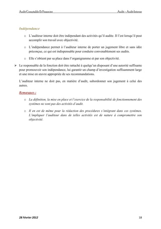 AuditComptable Et Financier Audit – Audit Interne
28 Février 2012 18
Indépendance
o L’auditeur interne doit être indépendant des activités qu’il audite. Il l’est lorsqu’il peut
accomplir son travail avec objectivité.
o L’indépendance permet à l’auditeur interne de porter un jugement libre et sans idée
préconçue, ce qui est indispensable pour conduire convenablement ses audits.
o Elle s’obtient par sa place dans l’organigramme et par son objectivité.
 Le responsable de la fonction doit être rattaché à quelqu’un disposant d’une autorité suffisante
pour promouvoir son indépendance, lui garantir un champ d’investigation suffisamment large
et une mise en œuvre appropriée de ses recommandations.
L’auditeur interne ne doit pas, en matière d’audit, subordonner son jugement à celui des
autres.
Remarques :
o La définition, la mise en place et l’exercice de la responsabilité de fonctionnement des
systèmes ne sont pas des activités d’audit.
o Il en est de même pour la rédaction des procédures s’intégrant dans ces systèmes.
L’impliquer l’auditeur dans de telles activités est de nature à compromettre son
objectivité.
 