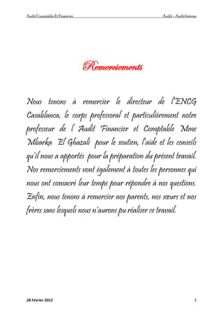 AuditComptable Et Financier Audit – Audit Interne
28 Février 2012 2
Remerciements
Nous tenons à remercier le directeur de l’ENCG
Casablanca, le corps professoral et particulièrement notre
professeur de l Audit Financier et Comptable Mme
Mbarka El Ghazali pour le soutien, l’aide et les conseils
qu’il nous a apportés pour la préparation du présent travail.
Nos remerciements vont également à toutes les personnes qui
nous ont consacré leur temps pour répondre à nos questions.
Enfin, nous tenons à remercier nos parents, nos sœurs et nos
frères sans lesquels nous n’aurons pu réaliser ce travail.
 