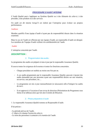 AuditComptable Et Financier Audit – Audit Interne
28 Février 2012 20
PROCEDURE D’AUDIT INTERNE
L’Audit Qualité peut s’appliquer au Système Qualité ou à des éléments de celui-ci, à des
procédés, à des produits ou à des services.
Un audit est dit interne lorsqu’il est réalisé par l’entreprise pour évaluer ses propres
performances.
Auditeur
Membre qualifié d’une équipe d’audit n’ayant pas de responsabilité directe dans la situation
examinée.
Dans le cas où l’audit est effectué par une équipe d’audit, un responsable d’audit est désigné.
Les membres de l’équipe d’audit veillent à la confidentialité de l’audit.
Audité
L’entreprise concernée par l’audit.
DESCRIPTION :
2. Programmation des audits :
Le programme des audits est préparé et tenu à jour par le responsable Assurance Qualité.
Il couvre toutes les exigences de la norme et toutes les fonctions concernées.
 Chaque procédure est auditée au moins une fois par an.
 A ces audits programmés par le responsable Assurance Qualité, peuvent s’ajouter des
audits demandés par une personne ayant une responsabilité directe sur une situation,
un service, une procédure, etc…
 Le programme est mis à jour mensuellement (si nécessaire) afin d’intégrer les audits
de suivi.
 Il est approuvé à l’occasion d’une revue de direction (Présentation du Programme sous
forme d’un tableau) ainsi que lors des Comités de Direction.
2. Phase préparative à l’audit
1. Le responsable Assurance Qualité nomme un Responsable d’audit.
Il lui précise :
- La période prévue de l’audit,
- L’objet et le champ d’action de celui-ci,
- Le nom des personnes à contacter et le numéro de l’audit.
 