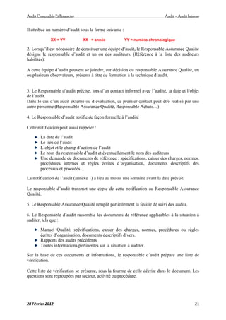 AuditComptable Et Financier Audit – Audit Interne
28 Février 2012 21
Il attribue un numéro d’audit sous la forme suivante :
XX = YY XX = année YY = numéro chronologique
2. Lorsqu’il est nécessaire de constituer une équipe d’audit, le Responsable Assurance Qualité
désigne le responsable d’audit et un ou des auditeurs. (Référence à la liste des auditeurs
habilités).
A cette équipe d’audit peuvent se joindre, sur décision du responsable Assurance Qualité, un
ou plusieurs observateurs, présents à titre de formation à la technique d’audit.
3. Le Responsable d’audit précise, lors d’un contact informel avec l’audité, la date et l’objet
de l’audit.
Dans le cas d’un audit externe ou d’évaluation, ce premier contact peut être réalisé par une
autre personne (Responsable Assurance Qualité, Responsable Achats…)
4. Le Responsable d’audit notifie de façon formelle à l’audité
Cette notification peut aussi rappeler :
La date de l’audit.
Le lieu de l’audit
L’objet et le champ d’action de l’audit
Le nom du responsable d’audit et éventuellement le nom des auditeurs
Une demande de documents de référence : spécifications, cahier des charges, normes,
procédures internes et règles écrites d’organisation, documents descriptifs des
processus et procédés…
La notification de l’audit (annexe 1) a lieu au moins une semaine avant la date prévue.
Le responsable d’audit transmet une copie de cette notification au Responsable Assurance
Qualité.
5. Le Responsable Assurance Qualité remplit partiellement la feuille de suivi des audits.
6. Le Responsable d’audit rassemble les documents de référence applicables à la situation à
auditer, tels que :
Manuel Qualité, spécifications, cahier des charges, normes, procédures ou règles
écrites d’organisation, documents descriptifs divers.
Rapports des audits précédents
Toutes informations pertinentes sur la situation à auditer.
Sur la base de ces documents et informations, le responsable d’audit prépare une liste de
vérification.
Cette liste de vérification se présente, sous la fourme de celle décrite dans le document. Les
questions sont regroupées par secteur, activité ou procédure.
 