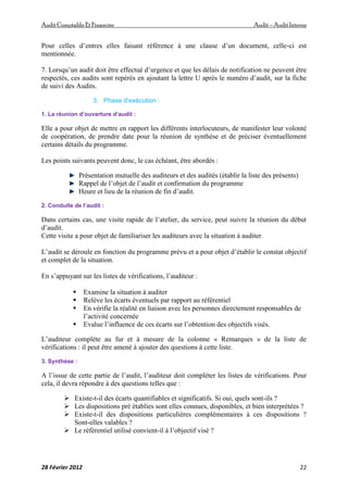 AuditComptable Et Financier Audit – Audit Interne
28 Février 2012 22
Pour celles d’entres elles faisant référence à une clause d’un document, celle-ci est
mentionnée.
7. Lorsqu’un audit doit être effectué d’urgence et que les délais de notification ne peuvent être
respectés, ces audits sont repérés en ajoutant la lettre U après le numéro d’audit, sur la fiche
de suivi des Audits.
3. Phase d’exécution :
1. La réunion d’ouverture d’audit :
Elle a pour objet de mettre en rapport les différents interlocuteurs, de manifester leur volonté
de coopération, de prendre date pour la réunion de synthèse et de préciser éventuellement
certains détails du programme.
Les points suivants peuvent donc, le cas échéant, être abordés :
Présentation mutuelle des auditeurs et des audités (établir la liste des présents)
Rappel de l’objet de l’audit et confirmation du programme
Heure et lieu de la réunion de fin d’audit.
2. Conduite de l’audit :
Dans certains cas, une visite rapide de l’atelier, du service, peut suivre la réunion du début
d’audit.
Cette visite a pour objet de familiariser les auditeurs avec la situation à auditer.
L’audit se déroule en fonction du programme prévu et a pour objet d’établir le constat objectif
et complet de la situation.
En s’appuyant sur les listes de vérifications, l’auditeur :
 Examine la situation à auditer
 Relève les écarts éventuels par rapport au référentiel
 En vérifie la réalité en liaison avec les personnes directement responsables de
l’activité concernée
 Evalue l’influence de ces écarts sur l’obtention des objectifs visés.
L’auditeur complète au fur et à mesure de la colonne « Remarques » de la liste de
vérifications : il peut être amené à ajouter des questions à cette liste.
3. Synthèse :
A l’issue de cette partie de l’audit, l’auditeur doit compléter les listes de vérifications. Pour
cela, il devra répondre à des questions telles que :
 Existe-t-il des écarts quantifiables et significatifs. Si oui, quels sont-ils ?
 Les dispositions pré établies sont elles connues, disponibles, et bien interprétées ?
 Existe-t-il des dispositions particulières complémentaires à ces dispositions ?
Sont-elles valables ?
 Le référentiel utilisé convient-il à l’objectif visé ?
 