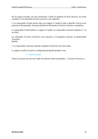 AuditComptable Et Financier Audit – Audit Interne
28 Février 2012 24
Sur les pages suivantes, qui sont numérotées, l’audit est rapporté, les faits observés, les écarts
constatés, et les demandes d’action corrective sont signalées.
2. Le responsable d’audit précise dans son rapport à l’audité la date à laquelle il devra avoir
retourné au Responsable Assurance Qualité les Demandes d’Action Corrective complétées.
Le responsable d’audit diffuse ce rapport à l’audité, au responsable Assurance Qualité et / ou
au client.
Les demandes d’Action Corrective sont annexées à l’exemplaire transmis au Responsable
Assurance
Qualité.
3. Le responsable Assurance Qualité complète la feuille de suivi des audits.
Le rapport d’audit est archivé au Département Qualité pendant 5 ans.
5. Suivi de l’audit
Toutes les actions de suivi de l’audit sont décrites dans la procédure « Actions Correctives ».
 