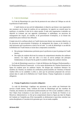 AuditComptable Et Financier Audit – Audit Interne
28 Février 2012 26
Cadre institutionnel de l’audit interne
1- Code de déontologie
Le Code de Déontologie de a pour but de promouvoir une culture de l’éthique au sein de
la profession d’audit interne.
L’audit interne est une activité indépendante et objective qui donne à une organisation
une assurance sur le degré de maîtrise de ses opérations, lui apporte ses conseils pour les
améliorer, et contribue à créer de la valeur ajoutée. Il aide cette organisation à atteindre ses
objectifs en évaluant, par une approche systématique et méthodique, ses processus de
management des risques, de contrôle, et de gouvernement d’entreprise, et en faisant des
propositions pour renforcer leur efficacité.
Compte tenu de la confiance placée en l’audit interne pour donner une assurance objective sur
les processus de gouvernement d’entreprise, de management des risques, et de contrôle, il
était nécessaire que la profession se dote d’un tel code. Le code de déontologie va au‐delà de
la Définition de l’Audit Interne et inclut deux composantes essentielles :
 Des principes fondamentaux pertinents pour la profession et pour la pratique de l’audit
interne ;
 Des règles de conduite décrivant les normes de comportement attendues des auditeurs
internes. Ces règles sont une aide à la mise en œuvre pratique des principes
fondamentaux et ont pour but de guider la conduite éthique des auditeurs internes.
Le Code de Déontologie associé au « Cadre de Référence des Pratiques Professionnelles »
(« Professional Practices Framework ») et les autres déclarations de l’Institut fournissent les
lignes de conduite pour les auditeurs interne. On désigne par «Auditeurs Internes» les
membres de l’Institut, les titulaires de certification professionnelles de l’Institute of Internal
Auditor (IIA) ou les candidats à celles ci, ainsi que les personnes proposant des services
entrant dans le cadre de la Définition de l’Audit Interne. Champ d’application et caractère
obligatoire.
a- Champ d’application et caractère obligatoire
Le code de déontologie s’applique aux personnes et aux entités qui fournissent des
services d’audit interne. Toute violation du Code de Déontologie par des membres de
l’Institut, des titulaires de certifications professionnelles de l’IIA ou des candidats à celles-ci,
fera l’objet d’une évaluation et sera traitée en accord avec les Statuts de l’Institut et ses
Directives Administratives. Le fait qu’un comportement donné ne figure pas dans les Règles
de Conduite ne l’empêche pas d’être inacceptable ou déshonorant et peut donc entraîner une
action disciplinaire à l’encontre de la personne qui s’en est rendu coupable.
 