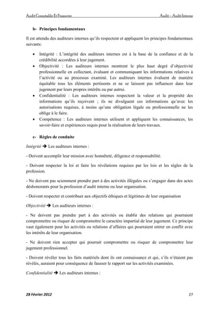 AuditComptable Et Financier Audit – Audit Interne
28 Février 2012 27
b- Principes fondamentaux
Il est attendu des auditeurs internes qu’ils respectent et appliquent les principes fondamentaux
suivants:
 Intégrité : L’intégrité des auditeurs internes est à la base de la confiance et de la
crédibilité accordées à leur jugement.
 Objectivité : Les auditeurs internes montrent le plus haut degré d’objectivité
professionnelle en collectant, évaluant et communiquant les informations relatives à
l’activité ou au processus examiné. Les auditeurs internes évaluent de manière
équitable tous les éléments pertinents et ne se laissent pas influencer dans leur
jugement par leurs propres intérêts ou par autrui.
 Confidentialité : Les auditeurs internes respectent la valeur et la propriété des
informations qu’ils reçoivent ; ils ne divulguent ces informations qu’avec les
autorisations requises, à moins qu’une obligation légale ou professionnelle ne les
oblige à le faire.
 Compétence : Les auditeurs internes utilisent et appliquent les connaissances, les
savoir‐faire et expériences requis pour la réalisation de leurs travaux.
c- Règles de conduite
Intégrité  Les auditeurs internes :
- Doivent accomplir leur mission avec honnêteté, diligence et responsabilité.
- Doivent respecter la loi et faire les révélations requises par les lois et les règles de la
profession.
- Ne doivent pas sciemment prendre part à des activités illégales ou s’engager dans des actes
déshonorants pour la profession d’audit interne ou leur organisation.
- Doivent respecter et contribuer aux objectifs éthiques et légitimes de leur organisation
Objectivité  Les auditeurs internes :
- Ne doivent pas prendre part à des activités ou établir des relations qui pourraient
compromettre ou risquer de compromettre le caractère impartial de leur jugement. Ce principe
vaut également pour les activités ou relations d’affaires qui pourraient entrer en conflit avec
les intérêts de leur organisation.
- Ne doivent rien accepter qui pourrait compromettre ou risquer de compromettre leur
jugement professionnel.
- Doivent révéler tous les faits matériels dont ils ont connaissance et qui, s’ils n’étaient pas
révélés, auraient pour conséquence de fausser le rapport sur les activités examinées.
Confidentialité  Les auditeurs internes :
 