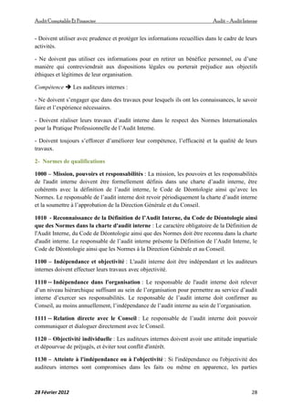 AuditComptable Et Financier Audit – Audit Interne
28 Février 2012 28
- Doivent utiliser avec prudence et protéger les informations recueillies dans le cadre de leurs
activités.
- Ne doivent pas utiliser ces informations pour en retirer un bénéfice personnel, ou d’une
manière qui contreviendrait aux dispositions légales ou porterait préjudice aux objectifs
éthiques et légitimes de leur organisation.
Compétence  Les auditeurs internes :
- Ne doivent s’engager que dans des travaux pour lesquels ils ont les connaissances, le savoir
faire et l’expérience nécessaires.
- Doivent réaliser leurs travaux d’audit interne dans le respect des Normes Internationales
pour la Pratique Professionnelle de l’Audit Interne.
- Doivent toujours s’efforcer d’améliorer leur compétence, l’efficacité et la qualité de leurs
travaux.
2- Normes de qualifications
1000 – Mission, pouvoirs et responsabilités : La mission, les pouvoirs et les responsabilités
de l'audit interne doivent être formellement définis dans une charte d’audit interne, être
cohérents avec la définition de l’audit interne, le Code de Déontologie ainsi qu’avec les
Normes. Le responsable de l’audit interne doit revoir périodiquement la charte d’audit interne
et la soumettre à l’approbation de la Direction Générale et du Conseil.
1010 ‐ Reconnaissance de la Définition de l’Audit Interne, du Code de Déontologie ainsi
que des Normes dans la charte d'audit interne : Le caractère obligatoire de la Définition de
l'Audit Interne, du Code de Déontologie ainsi que des Normes doit être reconnu dans la charte
d'audit interne. Le responsable de l’audit interne présente la Définition de l’Audit Interne, le
Code de Déontologie ainsi que les Normes à la Direction Générale et au Conseil.
1100 – Indépendance et objectivité : L'audit interne doit être indépendant et les auditeurs
internes doivent effectuer leurs travaux avec objectivité.
1110 ‐‐ Indépendance dans l'organisation : Le responsable de l'audit interne doit relever
d’un niveau hiérarchique suffisant au sein de l’organisation pour permettre au service d’audit
interne d’exercer ses responsabilités. Le responsable de l’audit interne doit confirmer au
Conseil, au moins annuellement, l’indépendance de l’audit interne au sein de l’organisation.
1111 ‐‐ Relation directe avec le Conseil : Le responsable de l’audit interne doit pouvoir
communiquer et dialoguer directement avec le Conseil.
1120 – Objectivité individuelle : Les auditeurs internes doivent avoir une attitude impartiale
et dépourvue de préjugés, et éviter tout conflit d'intérêt.
1130 – Atteinte à l'indépendance ou à l'objectivité : Si l'indépendance ou l'objectivité des
auditeurs internes sont compromises dans les faits ou même en apparence, les parties
 