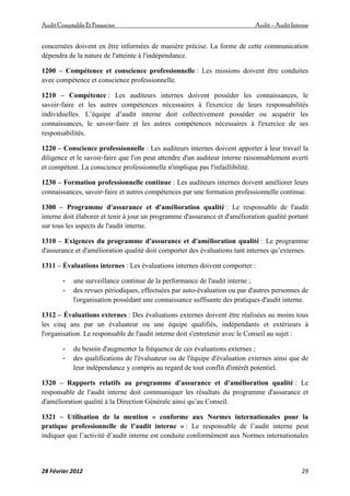 AuditComptable Et Financier Audit – Audit Interne
28 Février 2012 29
concernées doivent en être informées de manière précise. La forme de cette communication
dépendra de la nature de l'atteinte à l'indépendance.
1200 – Compétence et conscience professionnelle : Les missions doivent être conduites
avec compétence et conscience professionnelle.
1210 – Compétence : Les auditeurs internes doivent posséder les connaissances, le
savoir‐faire et les autres compétences nécessaires à l'exercice de leurs responsabilités
individuelles. L’équipe d’audit interne doit collectivement posséder ou acquérir les
connaissances, le savoir‐faire et les autres compétences nécessaires à l'exercice de ses
responsabilités.
1220 – Conscience professionnelle : Les auditeurs internes doivent apporter à leur travail la
diligence et le savoir‐faire que l'on peut attendre d'un auditeur interne raisonnablement averti
et compétent. La conscience professionnelle n'implique pas l'infaillibilité.
1230 – Formation professionnelle continue : Les auditeurs internes doivent améliorer leurs
connaissances, savoir‐faire et autres compétences par une formation professionnelle continue.
1300 – Programme d'assurance et d'amélioration qualité : Le responsable de l'audit
interne doit élaborer et tenir à jour un programme d'assurance et d'amélioration qualité portant
sur tous les aspects de l'audit interne.
1310 – Exigences du programme d'assurance et d'amélioration qualité : Le programme
d'assurance et d'amélioration qualité doit comporter des évaluations tant internes qu’externes.
1311 – Évaluations internes : Les évaluations internes doivent comporter :
- une surveillance continue de la performance de l'audit interne ;
- des revues périodiques, effectuées par auto‐évaluation ou par d'autres personnes de
l'organisation possédant une connaissance suffisante des pratiques d'audit interne.
1312 – Évaluations externes : Des évaluations externes doivent être réalisées au moins tous
les cinq ans par un évaluateur ou une équipe qualifiés, indépendants et extérieurs à
l'organisation. Le responsable de l'audit interne doit s'entretenir avec le Conseil au sujet :
- du besoin d'augmenter la fréquence de ces évaluations externes ;
- des qualifications de l'évaluateur ou de l'équipe d'évaluation externes ainsi que de
leur indépendance y compris au regard de tout conflit d'intérêt potentiel.
1320 – Rapports relatifs au programme d'assurance et d'amélioration qualité : Le
responsable de l'audit interne doit communiquer les résultats du programme d'assurance et
d'amélioration qualité à la Direction Générale ainsi qu’au Conseil.
1321 – Utilisation de la mention « conforme aux Normes internationales pour la
pratique professionnelle de l’audit interne » : Le responsable de l’audit interne peut
indiquer que l’activité d’audit interne est conduite conformément aux Normes internationales
 