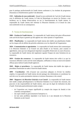 AuditComptable Et Financier Audit – Audit Interne
28 Février 2012 30
pour la pratique professionnelle de l'audit interne seulement si, les résultats du programme
d'assurance et d'amélioration qualité l’ont démontré.
1322 – Indication de non‐conformité : Quand la non‐conformité de l’activité d’audit interne
avec la définition de l’audit interne, le Code de Déontologie ou encore les Normes a une
incidence sur le champ d'intervention ou sur le fonctionnement de l'audit interne, le
responsable de l’audit interne doit informer la Direction Générale et le Conseil de cette
non‐conformité et de ses conséquences.
3- Normes de fonctionnement
2000 – Gestion de l'audit interne : Le responsable de l’audit interne doit gérer efficacement
cette activité de façon à garantir qu’elle apporte une valeur ajoutée à l’organisation.
2010 – Planification : Le responsable de l'audit interne doit établir une planification fondée
sur les risques afin de définir des priorités cohérentes avec les objectifs de l'organisation.
2020 – Communication et approbation : Le responsable de l'audit interne doit communiquer
à la Direction Générale et au Conseil son plan d'audit et ses besoins, pour examen et
approbation, ainsi que tout changement important susceptible d'intervenir en cours d'exercice.
Le responsable de l'audit interne doit également signaler l'impact de toute limitation de ses
ressources.
2030 – Gestion des ressources : Le responsable de l'audit interne doit veiller à ce que les
ressources affectées à cette activité soient adéquates, suffisantes et mises en œuvre de manière
efficace pour réaliser le plan d'audit approuvé.
2040 – Règles et procédures : Le responsable de l'audit interne doit établir des règles et
procédures fournissant un cadre à l'activité d'audit interne.
2050 – Coordination : Afin d’assurer une couverture adéquate et d’éviter les doubles
emplois, le responsable de l'audit interne devrait partager des informations et coordonner les
activités avec les autres prestataires internes et externes d'assurance et de conseil.
2060 – Rapports à la Direction Générale et au Conseil : Le responsable de l'audit interne
doit rendre compte périodiquement à la Direction Générale et au Conseil des missions, des
pouvoirs et des responsabilités de l'audit interne, ainsi que du degré de réalisation du plan
d’audit. Il doit plus particulièrement rendre compte :
- de l’exposition aux risques significatifs (y compris des risques de fraude) et des
contrôles correspondants ;
- des sujets relatifs au gouvernement d’entreprise et ;
- de tout autre problème répondant à un besoin ou à une demande de la Direction
Générale ou du Conseil.
 