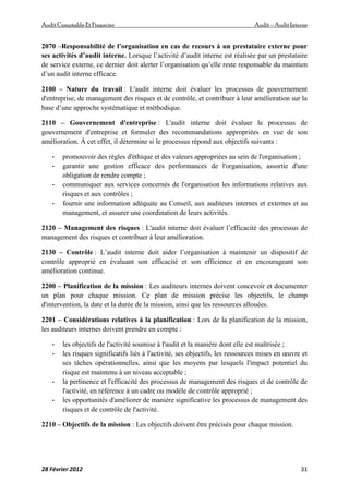AuditComptable Et Financier Audit – Audit Interne
28 Février 2012 31
2070 –Responsabilité de l’organisation en cas de recours à un prestataire externe pour
ses activités d’audit interne. Lorsque l’activité d’audit interne est réalisée par un prestataire
de service externe, ce dernier doit alerter l’organisation qu’elle reste responsable du maintien
d’un audit interne efficace.
2100 – Nature du travail : L'audit interne doit évaluer les processus de gouvernement
d'entreprise, de management des risques et de contrôle, et contribuer à leur amélioration sur la
base d’une approche systématique et méthodique.
2110 – Gouvernement d'entreprise : L'audit interne doit évaluer le processus de
gouvernement d'entreprise et formuler des recommandations appropriées en vue de son
amélioration. À cet effet, il détermine si le processus répond aux objectifs suivants :
- promouvoir des règles d'éthique et des valeurs appropriées au sein de l'organisation ;
- garantir une gestion efficace des performances de l'organisation, assortie d'une
obligation de rendre compte ;
- communiquer aux services concernés de l'organisation les informations relatives aux
risques et aux contrôles ;
- fournir une information adéquate au Conseil, aux auditeurs internes et externes et au
management, et assurer une coordination de leurs activités.
2120 – Management des risques : L'audit interne doit évaluer l’efficacité des processus de
management des risques et contribuer à leur amélioration.
2130 – Contrôle : L’audit interne doit aider l’organisation à maintenir un dispositif de
contrôle approprié en évaluant son efficacité et son efficience et en encourageant son
amélioration continue.
2200 – Planification de la mission : Les auditeurs internes doivent concevoir et documenter
un plan pour chaque mission. Ce plan de mission précise les objectifs, le champ
d'intervention, la date et la durée de la mission, ainsi que les ressources allouées.
2201 – Considérations relatives à la planification : Lors de la planification de la mission,
les auditeurs internes doivent prendre en compte :
- les objectifs de l'activité soumise à l'audit et la manière dont elle est maîtrisée ;
- les risques significatifs liés à l'activité, ses objectifs, les ressources mises en œuvre et
ses tâches opérationnelles, ainsi que les moyens par lesquels l'impact potentiel du
risque est maintenu à un niveau acceptable ;
- la pertinence et l'efficacité des processus de management des risques et de contrôle de
l'activité, en référence à un cadre ou modèle de contrôle approprié ;
- les opportunités d'améliorer de manière significative les processus de management des
risques et de contrôle de l'activité.
2210 – Objectifs de la mission : Les objectifs doivent être précisés pour chaque mission.
 