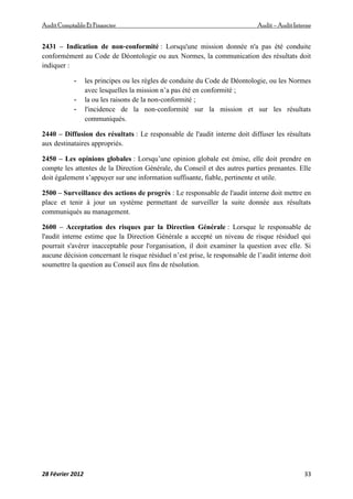 AuditComptable Et Financier Audit – Audit Interne
28 Février 2012 33
2431 – Indication de non‐conformité : Lorsqu'une mission donnée n'a pas été conduite
conformément au Code de Déontologie ou aux Normes, la communication des résultats doit
indiquer :
- les principes ou les règles de conduite du Code de Déontologie, ou les Normes
avec lesquelles la mission n’a pas été en conformité ;
- la ou les raisons de la non‐conformité ;
- l'incidence de la non‐conformité sur la mission et sur les résultats
communiqués.
2440 – Diffusion des résultats : Le responsable de l'audit interne doit diffuser les résultats
aux destinataires appropriés.
2450 – Les opinions globales : Lorsqu’une opinion globale est émise, elle doit prendre en
compte les attentes de la Direction Générale, du Conseil et des autres parties prenantes. Elle
doit également s’appuyer sur une information suffisante, fiable, pertinente et utile.
2500 – Surveillance des actions de progrès : Le responsable de l'audit interne doit mettre en
place et tenir à jour un système permettant de surveiller la suite donnée aux résultats
communiqués au management.
2600 – Acceptation des risques par la Direction Générale : Lorsque le responsable de
l'audit interne estime que la Direction Générale a accepté un niveau de risque résiduel qui
pourrait s'avérer inacceptable pour l'organisation, il doit examiner la question avec elle. Si
aucune décision concernant le risque résiduel n’est prise, le responsable de l’audit interne doit
soumettre la question au Conseil aux fins de résolution.
 