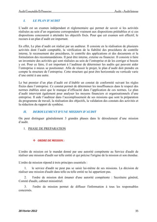 AuditComptable Et Financier Audit – Audit Interne
28 Février 2012 35
I. LE PLAN D’AUDIT
L’audit est un examen indépendant et réglementaire qui permet de savoir si les activités
réalisées au sein d’un organisme correspondent vraiment aux dispositions préétablies et si ces
dispositions concourent à atteindre les objectifs fixés. Pour que cet examen soit effectif, le
recours à un plan d’audit est important.
En effet, Le plan d’audit est réalisé par un auditeur. Il consiste en la réalisation de plusieurs
activités dont l’audit comptable, la vérification de la fiabilité des procédures de contrôle
interne, le recensement des procédures, le contrôle des applications et des documents et la
formulation des recommandations. Il peut être interne, externe ou financier. Il consiste à faire
un inventaire des activités qui sont réalisées au sein de l’entreprise et de les corriger si besoin
y est. Pour ce faire, il est important à l’auditeur de déterminer les audits qui peuvent aider
l’entreprise à mieux se positionner. Afin de réussir le projet, le plan d’audit doit prendre en
compte la structure de l’entreprise. Cette structure qui peut être horizontale ou verticale varie
d’une entité à une autre.
Le but premier d’un plan d’audit est d’établir un constat de conformité suivant les règles
fixées dans l’entreprise. Ce constat permet de déterminer les insuffisances dans le respect des
normes établies ainsi que le manque d’efficacité dans l’application de ces normes. Le plan
d’audit intervient également pour analyser les moyens financiers et organisationnels d’une
entreprise. Il aide l’auditeur dans l’accomplissement de ses missions que sont la préparation
du programme de travail, la réalisation des objectifs, la validation des constats des activités et
la rédaction du rapport de synthèse.
II. DEROULEMENT D’UNE MISSION D’AUDIT
On peut distinguer généralement 3 grandes phases dans le déroulement d’une mission
d’audit.
1. PHASE DE PREPARATION
 ORDRE DE MISSION :
L'ordre de mission est le mandat donné par une autorité compétente au Service d'audit de
réaliser une mission d'audit sur telle entité et qui précise l'origine de la mission et son étendue.
L'ordre de mission répond à trois principes essentiels :
1. le service d'audit ne peut pas se saisir lui-même de ses missions. La décision de
réaliser une mission d'audit dans telle ou telle entité ne lui appartient pas.
2. l'ordre de mission doit émaner d'une autorité compétente : Secrétaire général,
Comité d'audit, cabinet ministériel.
3. l'ordre de mission permet de diffuser l'information à tous les responsables
concernés.
 