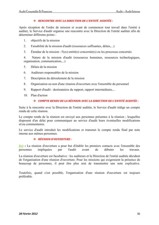 AuditComptable Et Financier Audit – Audit Interne
28 Février 2012 36
 RENCONTRE AVEC LA DIRECTION DE L'ENTITÉ AUDITÉE :
Après réception de l'ordre de mission et avant de commencer tout travail dans l'entité à
auditer, le Service d'audit organise une rencontre avec la Direction de l'entité auditée afin de
déterminer différents points :
1. objectifs de la mission
2. Faisabilité de la mission d'audit (ressources suffisantes, délais,...)
3. Étendue de la mission : l'(es) entité(s) concernée(s) ou les processus concernés
4. Nature de la mission d'audit (ressources humaines, ressources technologiques,
organisation, communication,...)
5. Délais de la mission
6. Auditeurs responsables de la mission
7. Description du déroulement de la mission
8. Organisation ou non d'une réunion d'ouverture avec l'ensemble du personnel
9. Rapport d'audit : destinataires du rapport, rapport intermédiaire,...
10. Plan d'action
 COMPTE RENDU DE LA RÉUNION AVEC LA DIRECTION DE L'ENTITÉ AUDITÉE :
Suite à la rencontre avec la Direction de l'entité auditée, le Service d'audit rédige un compte
rendu de cette réunion.
Le compte rendu de la réunion est envoyé aux personnes présentes à la réunion ; lesquelles
disposent d'un délai pour communiquer au service d'audit leurs éventuelles modifications
et/ou commentaires.
Le service d'audit introduit les modifications et transmet le compte rendu final par note
interne aux mêmes personnes.
 RÉUNION D'OUVERTURE :
But : La réunion d'ouverture a pour but d'établir les premiers contacts avec l'ensemble des
personnes impliquées par l'audit avant de débuter les travaux.
La réunion d'ouverture est facultative : les auditeurs et la Direction de l'entité auditée décident
de l'organisation d'une réunion d'ouverture. Pour les missions qui exigeraient la présence de
beaucoup de personnes, il peut être plus aisé de transmettre une note explicative.
Toutefois, quand c'est possible, l'organisation d'une réunion d'ouverture est toujours
préférable.
 
