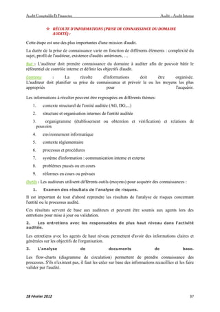 AuditComptable Et Financier Audit – Audit Interne
28 Février 2012 37
 RÉCOLTE D'INFORMATIONS (PRISE DE CONNAISSANCE DU DOMAINE
AUDITÉ) :
Cette étape est une des plus importantes d'une mission d'audit.
La durée de la prise de connaissance varie en fonction de différents éléments : complexité du
sujet, profil de l'auditeur, existence d'audits antérieurs, …
But : L'auditeur doit prendre connaissance du domaine à auditer afin de pouvoir bâtir le
référentiel de contrôle interne et définir les objectifs d'audit.
Contenu : La récolte d'informations doit être organisée.
L'auditeur doit planifier sa prise de connaissance et prévoir le ou les moyens les plus
appropriés pour l'acquérir.
Les informations à récolter peuvent être regroupées en différents thèmes:
1. contexte structurel de l'entité auditée (AG, DG,...)
2. structure et organisation internes de l'entité auditée
3. organigramme (établissement ou obtention et vérification) et relations de
pouvoirs
4. environnement informatique
5. contexte réglementaire
6. processus et procédures
7. système d'information : communication interne et externe
8. problèmes passés ou en cours
9. réformes en cours ou prévues
Outils : Les auditeurs utilisent différents outils (moyens) pour acquérir des connaissances :
1. Examen des résultats de l'analyse de risques.
Il est important de tout d'abord reprendre les résultats de l'analyse de risques concernant
l'entité ou le processus audité.
Ces résultats servent de base aux auditeurs et peuvent être soumis aux agents lors des
entretiens pour mise à jour ou validation.
2. Les entretiens avec les responsables de plus haut niveau dans l'activité
auditée.
Les entretiens avec les agents de haut niveau permettent d'avoir des informations claires et
générales sur les objectifs de l'organisation.
3. L'analyse de documents de base.
Les flow-charts (diagramme de circulation) permettent de prendre connaissance des
processus. S'ils n'existent pas, il faut les créer sur base des informations recueillies et les faire
valider par l'audité.
 