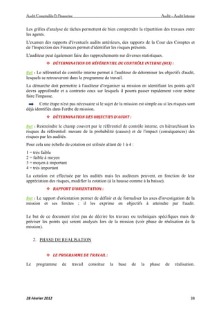 AuditComptable Et Financier Audit – Audit Interne
28 Février 2012 38
Les grilles d'analyse de tâches permettent de bien comprendre la répartition des travaux entre
les agents.
L'examen des rapports d'éventuels audits antérieurs, des rapports de la Cour des Comptes et
de l'Inspection des Finances permet d'identifier les risques présents.
L'auditeur peut également faire des rapprochements sur diverses statistiques.
 DÉTERMINATION DU RÉFÉRENTIEL DE CONTRÔLE INTERNE (RCI) :
But : Le référentiel de contrôle interne permet à l'auditeur de déterminer les objectifs d'audit,
lesquels se retrouveront dans le programme de travail.
La démarche doit permettre à l'auditeur d'organiser sa mission en identifiant les points qu'il
devra approfondir et a contrario ceux sur lesquels il pourra passer rapidement voire même
faire l'impasse.
Cette étape n'est pas nécessaire si le sujet de la mission est simple ou si les risques sont
déjà identifiés dans l'ordre de mission.
 DÉTERMINATION DES OBJECTIFS D'AUDIT :
But : Restreindre le champ couvert par le référentiel de contrôle interne, en hiérarchisant les
risques du référentiel: mesure de la probabilité (causes) et de l'impact (conséquences) des
risques par les audités.
Pour cela une échelle de cotation est utilisée allant de 1 à 4 :
1 = très faible
2 = faible à moyen
3 = moyen à important
4 = très important
La cotation est effectuée par les audités mais les auditeurs peuvent, en fonction de leur
appréciation des risques, modifier la cotation (à la hausse comme à la baisse).
 RAPPORT D'ORIENTATION :
But : Le rapport d'orientation permet de définir et de formaliser les axes d'investigation de la
mission et ses limites ; il les exprime en objectifs à atteindre par l'audit.
Le but de ce document n'est pas de décrire les travaux ou techniques spécifiques mais de
préciser les points qui seront analysés lors de la mission (voir phase de réalisation de la
mission).
2. PHASE DE REALISATION
 LE PROGRAMME DE TRAVAIL :
Le programme de travail constitue la base de la phase de réalisation.
 