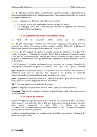AuditComptable Et Financier Audit – Audit Interne
28 Février 2012 39
But : Il s'agit d'un document interne au service dans lequel on procède à la détermination, la
répartition et la planification des tâches qui permettront aux auditeurs d'atteindre les objectifs
du rapport d'orientation.
Contenu : Le programme de travail reprend 2 points essentiels :
 Les travaux d'audit à accomplir pour atteindre les objectifs d'audit
 Les techniques, outils dont il faut envisager l'utilisation : diagramme de circulation,
sondage statistique, entretien,...
 LE QUESTIONNAIRE DE CONTRÔLE INTERNE (Q.C.I) :
Le QCI est un document interne utilisé par les auditeurs.
But : Le QCI est le guide de l'auditeur pour réaliser son programme de travail et il doit donc
permettre de réaliser l'observation la plus complète possible. L'objectif est d'évaluer le
dispositif de contrôle interne pour chaque opération " à risques ".
Contenu : Le QCI comporte les questions visant à analyser les opérations " à risques " et à
vérifier l'existence et l'efficacité des contrôles définis dans le référentiel de contrôle interne.
Ce ne sont pas des questions que l'auditeur pose mais les questions qu'il va se poser et pour
lesquelles il déterminera les outils qui permettront d'y répondre tel que les entretiens, l'analyse
de documents…
Le QCI comporte 5 questions fondamentales qui permettent de regrouper l'ensemble des
interrogations concernant les points de contrôle : qui - quoi - où - quand - comment
Qui ? Regroupe les questions relatives à l'opérateur qu'il faut identifier avec précision et
déterminer quels sont ses pouvoirs. Pour répondre à ces questions on utilise les
organigrammes hiérarchiques et fonctionnels, les analyses de postes...
Quoi ? Regroupe les questions relatives à l'objet de l'opération, quelle est la nature de la
tâche, quelle est la nature du produit fabriqué, du contrôle.
Où ? Concerne les endroits où se déroule l'opération
Quand ? Regroupe les questions relatives au temps : début, fin, durée, périodicité,...
Comment ? Regroupe les questions relatives à la description du mode opératoire, comment
se réalise la tâche.
 LE TRAVAIL DE TERRAIN :
Durant cette phase il s'agit pour l'auditeur de répondre aux questions du QCI. Les outils à
mettre en œuvre sont déterminés dans le QCI mais il se peut que lors de la phase de terrain un
outil s'avère inapproprié et qu'il faille en choisir un autre.
Les outils vont des observations aux différentes sortes de tests : analyse de documents,
réconciliation des données, entretiens,...
L'auditeur ne peut jamais baser ses constats sur des hypothèses ou intuitions, il doit avoir des
preuves de ce qu'il avance.
 