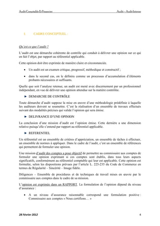 AuditComptable Et Financier Audit – Audit Interne
28 Février 2012 4
I
I.
. C
CA
AD
DR
RE
E C
CO
ON
NC
CE
EP
PT
TU
UE
EL
L :
:
Qu’est ce que l’audit ?
L’audit est une démarche cohérente de contrôle qui conduit à délivrer une opinion sur ce qui
en fait l’objet, par rapport au référentiel applicable.
Cette opinion doit être exprimée de manière claire et circonstanciée.
 Un audit est un examen critique, progressif, méthodique et constructif ;
 dans le second cas, on le définira comme un processus d’accumulation d’éléments
probants nécessaires et suffisants.
Quelle que soit l’analyse retenue, un audit est mené avec discernement par un professionnel
indépendant, en vue de délivrer une opinion attendue sur la matière contrôlée.
D
DE
EM
MA
AR
RC
CH
HE
E D
DE
E C
CO
ON
NT
TR
RÔ
ÔL
LE
E
Toute démarche d’audit suppose la mise en œuvre d’une méthodologie prédéfinie à laquelle
les auditeurs doivent se soumettre. C’est la réalisation d’un ensemble de travaux effectués
suivant des modalités précises qui valide l’opinion qui sera émise.
D
DE
EL
LI
IV
VR
RA
AN
NC
CE
E D
D’
’U
UN
NE
E O
OP
PI
IN
NI
IO
ON
N
La conclusion d’une mission d’audit est l’opinion émise. Cette dernière a une dimension
relative puisqu’elle s’entend par rapport au référentiel applicable.
R
RE
EF
FE
ER
RE
EN
NT
TI
IE
EL
L
Un référentiel est un ensemble de critères d’appréciation, un ensemble de tâches à effectuer,
un ensemble de normes à appliquer. Dans le cadre de l’audit, c’est un ensemble de références
qui permettent de formuler une opinion.
Une mission d’audit des comptes a pour objectif de permettre au commissaire aux comptes de
formuler une opinion exprimant si ces comptes sont établis, dans tous leurs aspects
significatifs, conformément au référentiel comptable qui leur est applicable. Cette opinion est
formulée, selon les dispositions prévues par l’article L. 225-235 du Code de Commerce en
termes de Régularité – Sincérité – Image fidèle.
Diligences – Ensemble de procédures et de techniques de travail mises en œuvre par le
commissaire aux comptes dans le cadre de sa mission.
L’opinion est exprimée dans un RAPPORT. La formulation de l’opinion dépend du niveau
d’assurance :
 A un niveau d’assurance raisonnable correspond une formulation positive :
Commissaire aux comptes « Nous certifions… »
 