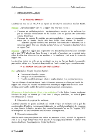 AuditComptable Et Financier Audit – Audit Interne
28 Février 2012 41
3. PHASE DE CONCLUSION
 LE PROJET DE RAPPORT :
L'auditeur se base sur les FRAP et les papiers de travail pour conclure sa mission d'audit.
Principe : Le projet de rapport n'est pas le rapport final pour trois raisons :
o L'absence de validation générale : les observations constatées par les auditeurs n'ont
pas été validées officiellement par les audités. Elles ne peuvent être considérées
comme définitives ;
o L'absence de réponse des audités aux recommandations : chaque recommandation
émise par le Service d'audit doit faire l'objet d'une réponse de l'audité ;
- l'absence de plan d'action : deux pratiques coexistent dans ce domaine : soit la
remise du rapport final sans attendre le plan d'action, soit l'association du plan d'action
au rapport final.
Structure : Le projet de rapport peut se présenter sous deux formes distinctes : soit un simple
relevé des FRAP classées de façon logique et par ordre d'importance ne présentant aucun
effort de rédaction, d'introduction, de synthèse et de conclusion ; soit selon le format du
rapport final.
La deuxième option est celle qui est privilégiée au sein du Service d'audit. La première
pouvant être utilisée avec l'accord du Responsable de l'audit en cas d'urgence dans la mission.
 LA RÉUNION DE VALIDATION ET DE CLÔTURE :
But : Cette réunion présente plusieurs objectifs :
 Présenter et valider les constats ;
 Expliquer les recommandations ;
 Fixer les modalités pratiques relatives au plan d'action et au suivi de la mission.
Tous les éléments découverts lors de l'audit doivent être présentés et validés par l'audité. Le
rapport final ne doit pas contenir d'éléments qui n'auraient pas été présentés à l'audité. Tout
doit être compris et les audités doivent reconnaître les constats comme exacts.
Déroulement de la réunion de clôture et de validation : L'ordre du jour de cette réunion est
l'examen du projet de rapport qui a été remis à chaque participant, au moins 5 jours
ouvrables avant la réunion.
 Présentation du projet par les auditeurs :
L'auditeur présente les points essentiels qui seront évoqués et illustrera ceux-ci par des
constats précis. L'auditeur commencera si nécessaire par une brève explication des processus
en place. Ensuite, il abordera les points forts ou satisfaisants qui n'ont pas fait l'objet de FRAP
et finira par les dysfonctionnements en fonction de leur importance.
 Observations des audités :
Dans le souci d'une participation des audités au processus d'audit, un droit de réponse de
ceux-ci sur le projet de rapport est rendu possible. Celui-ci peut être informel et oral lors de la
réunion de clôture. Il peut également être écrit et formel.
 