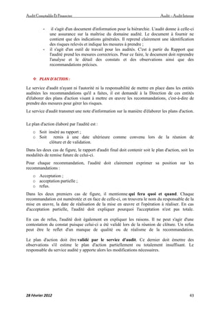 AuditComptable Et Financier Audit – Audit Interne
28 Février 2012 43
- il s'agit d'un document d'information pour la hiérarchie. L'audit donne à celle-ci
une assurance sur la maîtrise du domaine audité. Le document à fournir ne
contient que des indications générales. Il reprend clairement une identification
des risques relevés et indique les mesures à prendre ;
- il s'agit d'un outil de travail pour les audités. C'est à partir du Rapport que
l'audité prend les mesures correctrices. Pour ce faire, le document doit reprendre
l'analyse et le détail des constats et des observations ainsi que des
recommandations précises.
 PLAN D'ACTION :
Le service d'audit n'ayant ni l'autorité ni la responsabilité de mettre en place dans les entités
auditées les recommandations qu'il a faites, il est demandé à la Direction de ces entités
d'élaborer des plans d'action visant à mettre en œuvre les recommandations, c'est-à-dire de
prendre des mesures pour gérer les risques.
Le service d'audit transmet une note d'information sur la manière d'élaborer les plans d'action.
Le plan d'action élaboré par l'audité est :
o Soit inséré au rapport ;
o Soit remis à une date ultérieure comme convenu lors de la réunion de
clôture et de validation.
Dans les deux cas de figure, le rapport d'audit final doit contenir soit le plan d'action, soit les
modalités de remise future de celui-ci.
Pour chaque recommandation, l'audité doit clairement exprimer sa position sur les
recommandations :
o Acceptation ;
o acceptation partielle ;
o refus.
Dans les deux premiers cas de figure, il mentionne qui fera quoi et quand. Chaque
recommandation est numérotée et en face de celle-ci, on trouvera le nom du responsable de la
mise en œuvre, la date de réalisation de la mise en œuvre et l'opération à réaliser. En cas
d'acceptation partielle, l'audité doit expliquer pourquoi l'acceptation n'est pas totale.
En cas de refus, l'audité doit également en expliquer les raisons. Il ne peut s'agir d'une
contestation du constat puisque celui-ci a été validé lors de la réunion de clôture. Un refus
peut être le reflet d'un manque de qualité ou de réalisme de la recommandation.
Le plan d'action doit être validé par le service d'audit. Ce dernier doit émettre des
observations s'il estime le plan d'action partiellement ou totalement insuffisant. Le
responsable du service audité y apporte alors les modifications nécessaires.
 