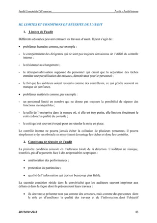 AuditComptable Et Financier Audit – Audit Interne
28 Février 2012 45
III. LIMITES ET CONDITIONS DE REUSSITE DE L’AUDIT
1. Limites de l’audit
Différents obstacles peuvent entraver les travaux d’audit. Il peut s’agir de :
 problèmes humains comme, par exemple :
- le comportement des dirigeants qui ne sont pas toujours convaincus de l’utilité du contrôle
interne ;
- la résistance au changement ;
- la déresponsabilisation supposée du personnel qui craint que la séparation des tâches
entraîne une parcellisation des travaux, démotivante pour le personnel ;
- le fait que les auditeurs soient ressentis comme des contrôleurs, ce qui génère souvent un
manque de confiance.
 problèmes matériels comme, par exemple :
- un personnel limité en nombre qui ne donne pas toujours la possibilité de séparer des
fonctions incompatibles ;
- la taille de l’entreprise dans la mesure où, si elle est trop petite, elle limitera forcément le
coût et donc la qualité du contrôle ;
- le coût qui est souvent évoqué pour en retarder la mise en place.
Le contrôle interne ne pourra jamais éviter la collusion de plusieurs personnes, il pourra
simplement créer un obstacle en répartissant davantage les tâches et donc les contrôles.
2. Conditions de réussite de l’audit
La première condition consiste en l’adhésion totale de la direction. L’auditeur ne manque,
toutefois, pas d’arguments face à des responsables sceptiques :
 amélioration des performances ;
 protection du patrimoine ;
 qualité de l’information qui devient beaucoup plus fiable.
La seconde condition réside dans la convivialité que les auditeurs sauront imprimer aux
débats et dans la façon dont ils présenteront leurs travaux :
 ils devront se présenter non pas comme des censeurs, mais comme des personnes :dont
le rôle est d’améliorer la qualité des travaux et de l’information ;dont l’objectif
 