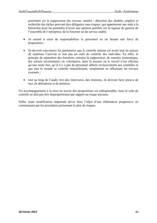 AuditComptable Et Financier Audit – Audit Interne
28 Février 2012 46
prioritaire est la suppression des travaux inutiles : détection des doubles emplois et
recherche des tâches pouvant être déléguées sans risques ;qui apporteront une aide à la
hiérarchie pour lui permettre d’avoir une opinion justifiée sur la rigueur de gestion de
l’ensemble de l’entreprise, de la fonction ou du service audité.
 ils auront à cœur de responsabiliser le personnel en en faisant une force de
proposition ;
 ils devront convaincre les partenaires que le contrôle interne est avant tout un moyen
de maîtriser l’activité et non pas un outil de contrôle des individus. En effet, le
principe de séparation des fonctions entraîne la suppression, de manière économique,
des erreurs involontaires ou volontaires, dans la mesure où le travail n’est effectué
qu’une seule fois, qu’il n’y a pas de personnel affecté exclusivement aux contrôles et
que tout le monde se contrôle mutuellement, simplement en effectuant les travaux
courants ;
 tout au long de l’audit, lors des interviews, des réunions, ils devront faire preuve de
tact, de délicatesse et de patience.
Un accompagnement à la mise en œuvre des propositions est indispensable, mais le coût du
contrôle ne doit pas être disproportionné par rapport au risque encouru.
Enfin, toute modification important devra faire l’objet d’une élaboration progressive en
commençant par les procédures présentant le plus de risques.
 