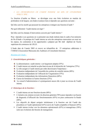 AuditComptable Et Financier Audit – Audit Interne
28 Février 2012 48
1- les déterminants de l’audit interne au sein de l’entreprise
Marocaine :
La fonction d’audite au Maroc se développe avec une forte évolution en matière de
profondeur et de largeur, son étude et analyse tiens à répondre aux questions suivante :
Qu’elles sont les motifs qui poussent les entreprises à intégrer une fonction d’audit ?
Par quel référentiel l’audit interne est régit ?
Qu’elles sont les champs d’intervention couverts par l’audit interne ?
Pour répondre à ces questions on va présenter une étude réalisée dans le cadre d’un mémoire
de fin d’étude « la pratique de l’audit interne au sein des entreprises marocaines un essai sur
les enjeux, les contraintes et les opportunités » préparer par Mr Adil diplômé de l’école
supérieure de commerce de LILLE.
L’étude date de l’année 2003 et couvre un échantillon de 15 entreprises adhérentes à
l’AMACI (Association Marocaine des Auditeurs et Consultants Internes).
Résultats de l’étude :
1- Caractéristiques générales :
La dénomination « audit interne » est largement adoptée (55%)
L’audit interne est rattaché au plus haut niveau de la hiérarchie de l’entreprise (75%)
Le rôle assigné à l’audit interne par ordre décroissant d’importance :
Evaluation indépendante de l’ensemble du système de contrôle interne (80%)
Evaluation indépendante de l’efficacité de l’organisation (75%)
Evaluation indépendante des informations financières (60%)
Cursus de formation à d’autres fonctions (25%)
Le conseil d’administration n’a pratiquement aucun rôle à jouer au niveau de l’audit
interne.
2- Historique de la fonction :
 L’audit interne est une fonction récente (80%)
 L’initiative de création revient à la direction générale (70%) pour répondre à un besoin
de diagnostic d’efficacité des fonctionnements (65%) ou pour contrecarrer la fraude
(40%)
 Les objectifs de départ assignés initialement à la fonction ont été l’audit des
procédures et l’audit opérationnel (65%) suivis de l’audit comptable et financier (45%)
 L’audit interne évolue vers les domaines opérationnels (65%) et managériaux (30%)
suite aux évolutions des besoins de management.
 