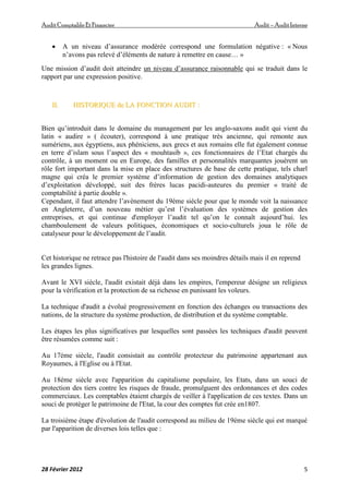 AuditComptable Et Financier Audit – Audit Interne
28 Février 2012 5
 A un niveau d’assurance modérée correspond une formulation négative : « Nous
n’avons pas relevé d’éléments de nature à remettre en cause… »
Une mission d’audit doit atteindre un niveau d’assurance raisonnable qui se traduit dans le
rapport par une expression positive.
I
II
I.
. H
HI
IS
ST
TO
OR
RI
IQ
QU
UE
E d
de
e L
LA
A F
FO
ON
NC
CT
TI
IO
ON
N A
AU
UD
DI
IT
T :
:
Bien qu’introduit dans le domaine du management par les anglo-saxons audit qui vient du
latin « audire » ( écouter), correspond à une pratique très ancienne, qui remonte aux
sumériens, aux égyptiens, aux phéniciens, aux grecs et aux romains elle fut également connue
en terre d’islam sous l’aspect des « mouhtasib », ces fonctionnaires de l’Etat chargés du
contrôle, à un moment ou en Europe, des familles et personnalités marquantes jouèrent un
rôle fort important dans la mise en place des structures de base de cette pratique, tels charl
magne qui créa le premier système d’information de gestion des domaines analytiques
d’exploitation développé, suit des frères lucas pacidi-auteures du premier « traité de
comptabilité à partie double ».
Cependant, il faut attendre l’avènement du 19éme siècle pour que le monde voit la naissance
en Angleterre, d’un nouveau métier qu’est l’évaluation des systèmes de gestion des
entreprises, et qui continue d'employer l’audit tel qu’on le connaît aujourd’hui. les
chamboulement de valeurs politiques, économiques et socio-culturels joua le rôle de
catalyseur pour le développement de l’audit.
Cet historique ne retrace pas l'histoire de l'audit dans ses moindres détails mais il en reprend
les grandes lignes.
Avant le XVI siècle, l'audit existait déjà dans les empires, l'empereur désigne un religieux
pour la vérification et la protection de sa richesse en punissant les voleurs.
La technique d'audit a évolué progressivement en fonction des échanges ou transactions des
nations, de la structure du système production, de distribution et du système comptable.
Les étapes les plus significatives par lesquelles sont passées les techniques d'audit peuvent
être résumées comme suit :
Au 17éme siècle, l'audit consistait au contrôle protecteur du patrimoine appartenant aux
Royaumes, à l'Eglise ou à l'Etat.
Au 18éme siècle avec l'apparition du capitalisme populaire, les Etats, dans un souci de
protection des tiers contre les risques de fraude, promulguent des ordonnances et des codes
commerciaux. Les comptables étaient chargés de veiller à l'application de ces textes. Dans un
souci de protéger le patrimoine de l'Etat, la cour des comptes fut crée en1807.
La troisième étape d'évolution de l'audit correspond au milieu de 19éme siècle qui est marqué
par l'apparition de diverses lois telles que :
 
