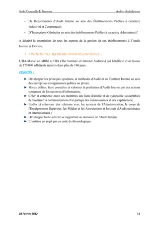 AuditComptable Et Financier Audit – Audit Interne
28 Février 2012 51
 De Départements d’Audit Interne au sein des Établissements Publics à caractère
Industriel et Commercial ;
 D’Inspections Générales au sein des établissements Publics à caractère Administratif.
A décrété la soumission de tous les aspects de la gestion de ces établissements à l’Audit
Interne et Externe.
3- l’Institut des Auditeurs Internes du Maroc :
L’IIA-Maroc est affilié à l’IIA (The Institute of Internal Auditors) qui bénéficie d’un réseau
de 170 000 adhérents répartis dans plus de 160 pays.
Objectifs :
Développer les principes systèmes, et méthodes d'Audit et de Contrôle Interne au sein
des entreprises et organismes publics ou privés;
Mieux définir, faire connaître et valoriser la profession d'Audit Interne par des actions
soutenues de formation et d'information;
Créer et entretenir entre ses membres des liens d'amitié et de sympathie susceptibles
de favoriser la communication et le partage des connaissances et des expériences;
Etablir et entretenir des relations avec les services de l'Administration, le corps de
l'Enseignement Supérieur, les Médias et les Associations et Instituts d'Audit nationaux
et internationaux ;
Développer toute activité se rapportant au domaine de l'Audit Interne.
L’institue est régit par un code de déontologique.
 
