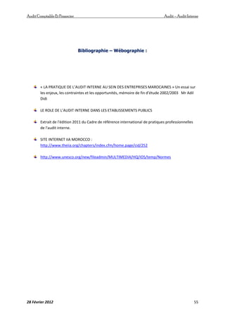 AuditComptable Et Financier Audit – Audit Interne
28 Février 2012 55
Bibliographie – Wébographie :
« LA PRATIQUE DE L’AUDIT INTERNE AU SEIN DES ENTREPRISES MAROCAINES » Un essai sur
les enjeux, les contraintes et les opportunités, mémoire de fin d’étude 2002/2003 Mr Adil
Didi
LE ROLE DE L’AUDIT INTERNE DANS LES ETABLISSEMENTS PUBLICS
Extrait de l'édition 2011 du Cadre de référence international de pratiques professionnelles
de l'audit interne.
SITE INTERNET IIA MOROCCO :
http://www.theiia.org/chapters/index.cfm/home.page/cid/252
http://www.unesco.org/new/fileadmin/MULTIMEDIA/HQ/IOS/temp/Normes
 