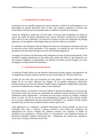 AuditComptable Et Financier Audit – Audit Interne
28 Février 2012 9
1- Introduction à l’audit interne
L'entreprise est un ensemble organisé de moyens humains, matériels et technologique en vue
d'accomplir un objectif déterminé. Pour ce faire, des systèmes, méthodes et normes sont
choisis dans le but d'assurer un équilibre entre la viabilité et le profit de l'entreprise.
Toutes les entreprises, quelle que soit leur taille, se trouvent dans l'obligation de mettre en
oeuvre des règles de gestion pertinentes pour assurer efficacité, productivité et rentabilité.
Elles sont de ce fait confrontées à la nécessité de mettre en place des dispositifs de pilotage
rigoureux, et sont appelées à développer toutes les activités relatives au contrôle.
Les décideurs des entreprises doivent disposer de toutes les informations nécessaires afin que
les décisions prises soient pertinentes. C'est pourquoi, un contrôle du suivi des normes et
procédures prévalent dans l'entreprise doit être effectué périodiquement.
La logique d'évaluation fait désormais partie intégrante de toute activité professionnelle. Cette
évaluation s'appuie notamment sur des audits pour réaliser des bilans et des diagnostics sur
des situations régulières ou particulières. Les données recueillies servent d’appuis aux choix
stratégiques ou opérationnels des décideurs.
2- Evolution de l’audit interne
La fonction d'Audit Interne est une fonction relativement récente puisque son apparition (ou
sa réapparition, diraient certains) remonte à la crise économique de 1929 aux États-Unis.
L’ordre du jour était alors aux économies de toute nature. Les comptes furent passés au
peigne fin en vue d'une réduction des charges. Or les grandes entreprises américaines
utilisaient déjà les services de Cabinets d'Audit Externe, organismes indépendants ayant pour
mission la certification des comptes, bilans et états financiers.
Là comme ailleurs, on chercha le moyen de réduire le montant des dépenses et on s'avisa que
pour mener à bien leurs travaux de certification les auditeurs externes devaient se livrer à de
nombreuses tâches préparatoires : inventaires de toute nature, analyses de comptes, sondages
divers et variés, etc. On en vint donc tout naturellement à suggérer de faire assumer certains
de ces travaux préparatoires par du personnel de l'entreprise. Les cabinets d'Audit Externe
donnèrent leur accord sous la condition d'une certaine supervision.
Ainsi apparurent ces « auditeurs » puisqu'ils effectuaient des travaux d'audit, au sens où on
l'entendait alors, mais « internes » puisque membres à part entière des entreprises. Ils
participaient aux travaux courants des auditeurs externes sans toutefois en établir les
synthèses et les conclusions. « Petites mains », « sous-traitants » des Auditeurs Externes, ils
permirent d'atteindre l'objectif initialement fixé : l'allégement des charges des entreprises.
Ainsi est né, non pas la fonction mais le mot.
 