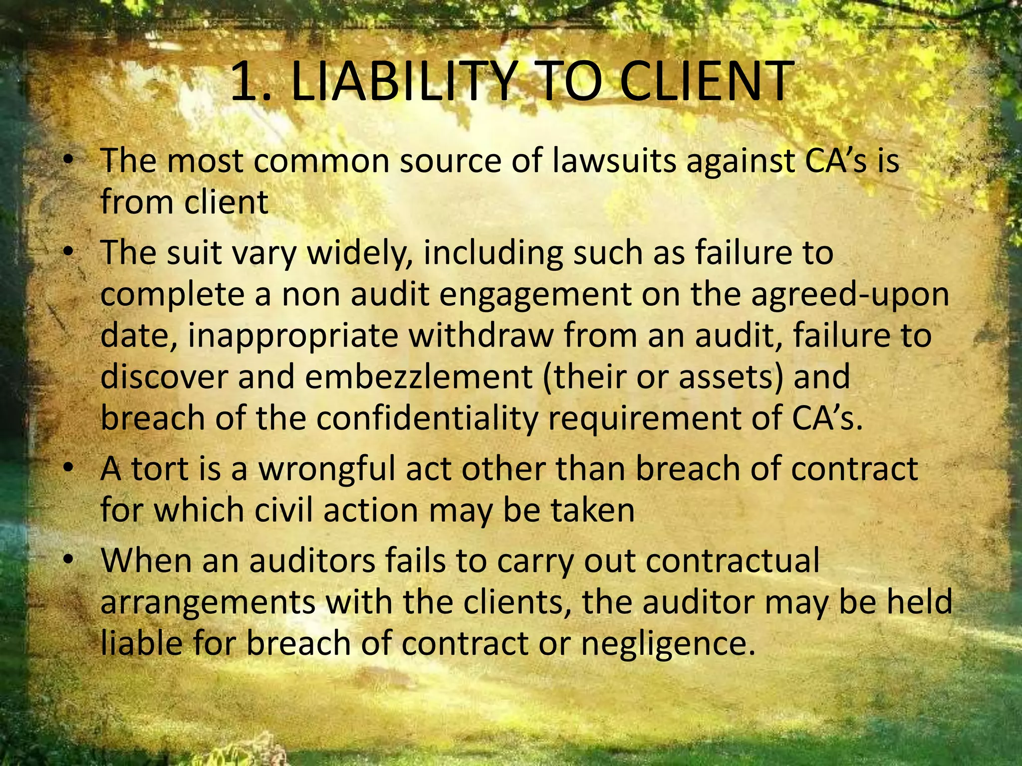 1. LIABILITY TO CLIENT 
• The most common source of lawsuits against CA’s is 
from client 
• The suit vary widely, including such as failure to 
complete a non audit engagement on the agreed-upon 
date, inappropriate withdraw from an audit, failure to 
discover and embezzlement (their or assets) and 
breach of the confidentiality requirement of CA’s. 
• A tort is a wrongful act other than breach of contract 
for which civil action may be taken 
• When an auditors fails to carry out contractual 
arrangements with the clients, the auditor may be held 
liable for breach of contract or negligence. 
 