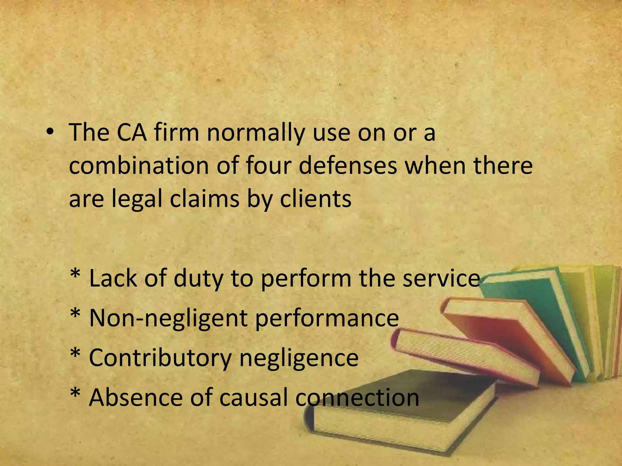 • The CA firm normally use on or a 
combination of four defenses when there 
are legal claims by clients 
* Lack of duty to perform the service 
* Non-negligent performance 
* Contributory negligence 
* Absence of causal connection 
 