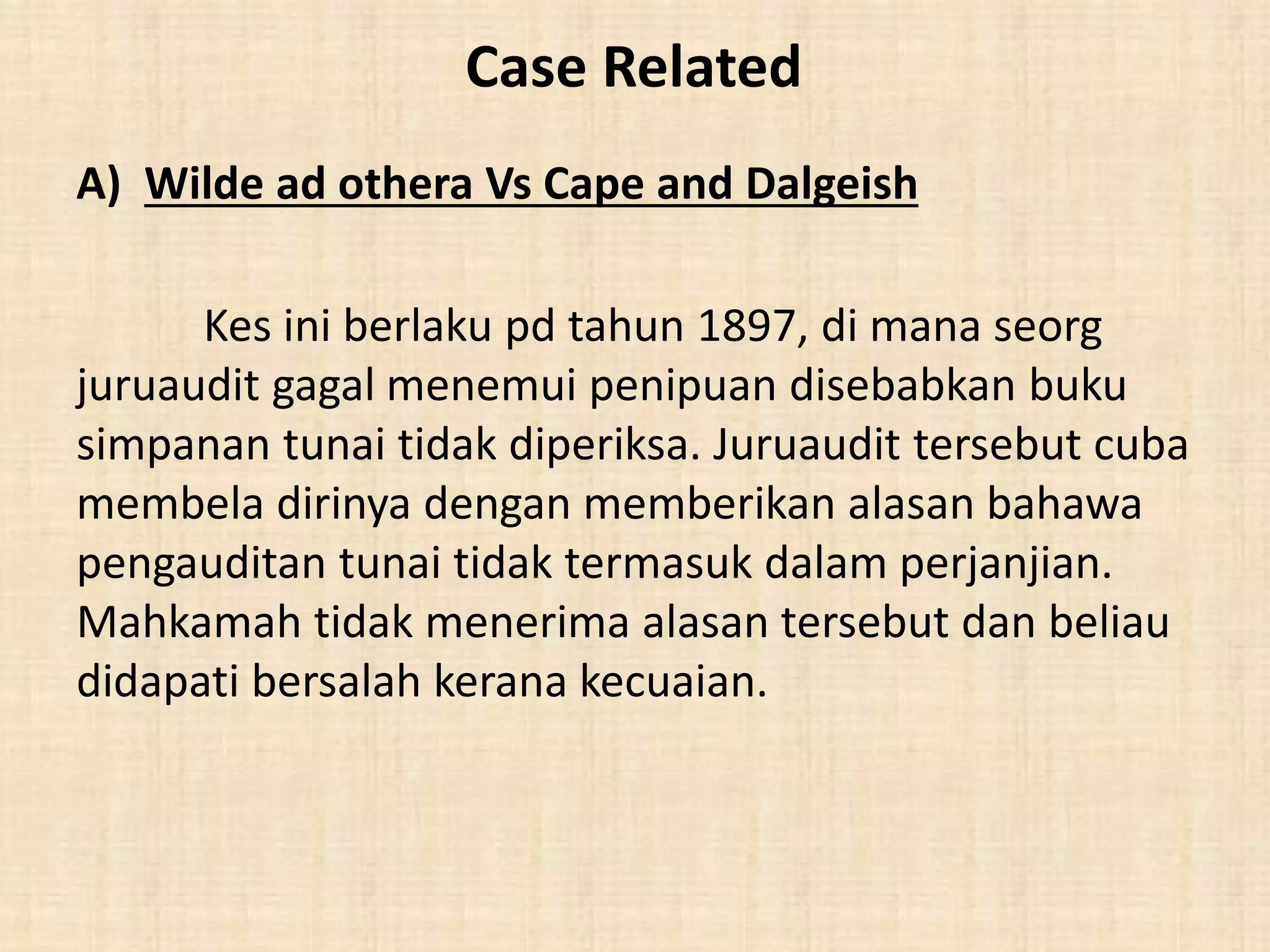 Case Related 
A) Wilde ad othera Vs Cape and Dalgeish 
Kes ini berlaku pd tahun 1897, di mana seorg 
juruaudit gagal menemui penipuan disebabkan buku 
simpanan tunai tidak diperiksa. Juruaudit tersebut cuba 
membela dirinya dengan memberikan alasan bahawa 
pengauditan tunai tidak termasuk dalam perjanjian. 
Mahkamah tidak menerima alasan tersebut dan beliau 
didapati bersalah kerana kecuaian. 
 