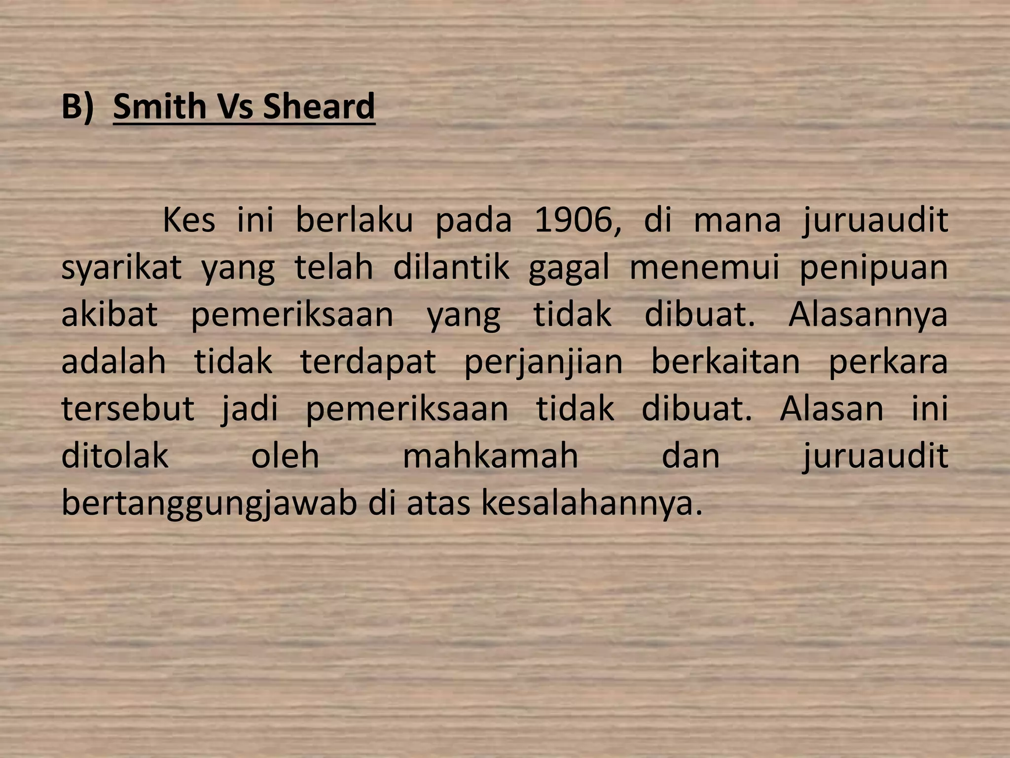 B) Smith Vs Sheard 
Kes ini berlaku pada 1906, di mana juruaudit 
syarikat yang telah dilantik gagal menemui penipuan 
akibat pemeriksaan yang tidak dibuat. Alasannya 
adalah tidak terdapat perjanjian berkaitan perkara 
tersebut jadi pemeriksaan tidak dibuat. Alasan ini 
ditolak oleh mahkamah dan juruaudit 
bertanggungjawab di atas kesalahannya. 
 