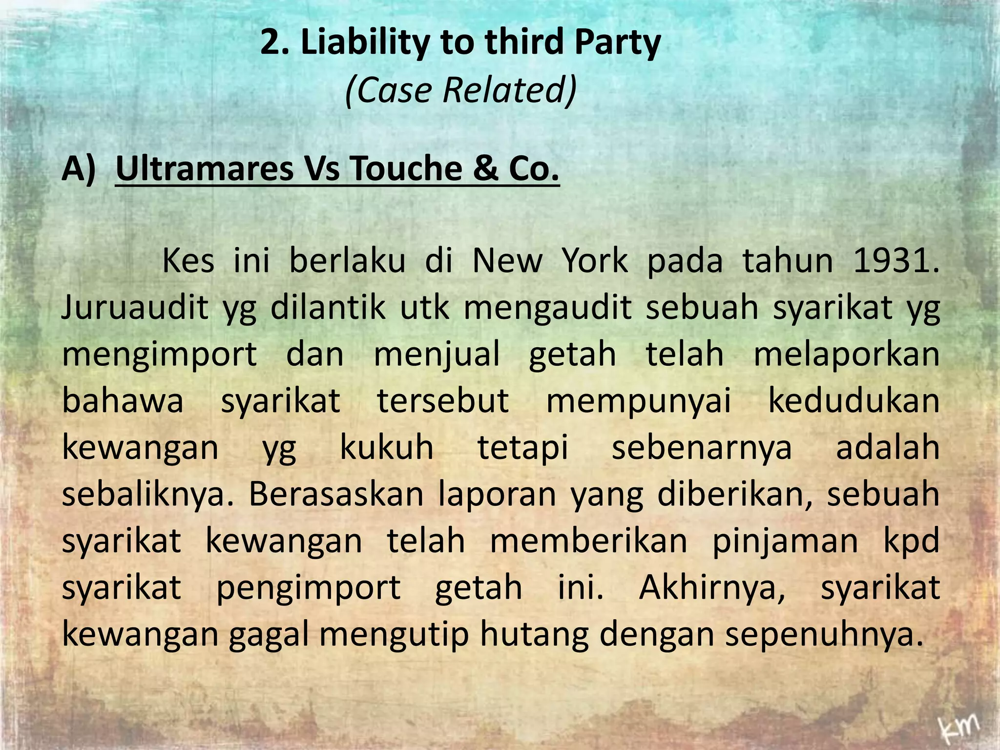 2. Liability to third Party 
(Case Related) 
A) Ultramares Vs Touche & Co. 
Kes ini berlaku di New York pada tahun 1931. 
Juruaudit yg dilantik utk mengaudit sebuah syarikat yg 
mengimport dan menjual getah telah melaporkan 
bahawa syarikat tersebut mempunyai kedudukan 
kewangan yg kukuh tetapi sebenarnya adalah 
sebaliknya. Berasaskan laporan yang diberikan, sebuah 
syarikat kewangan telah memberikan pinjaman kpd 
syarikat pengimport getah ini. Akhirnya, syarikat 
kewangan gagal mengutip hutang dengan sepenuhnya. 
 