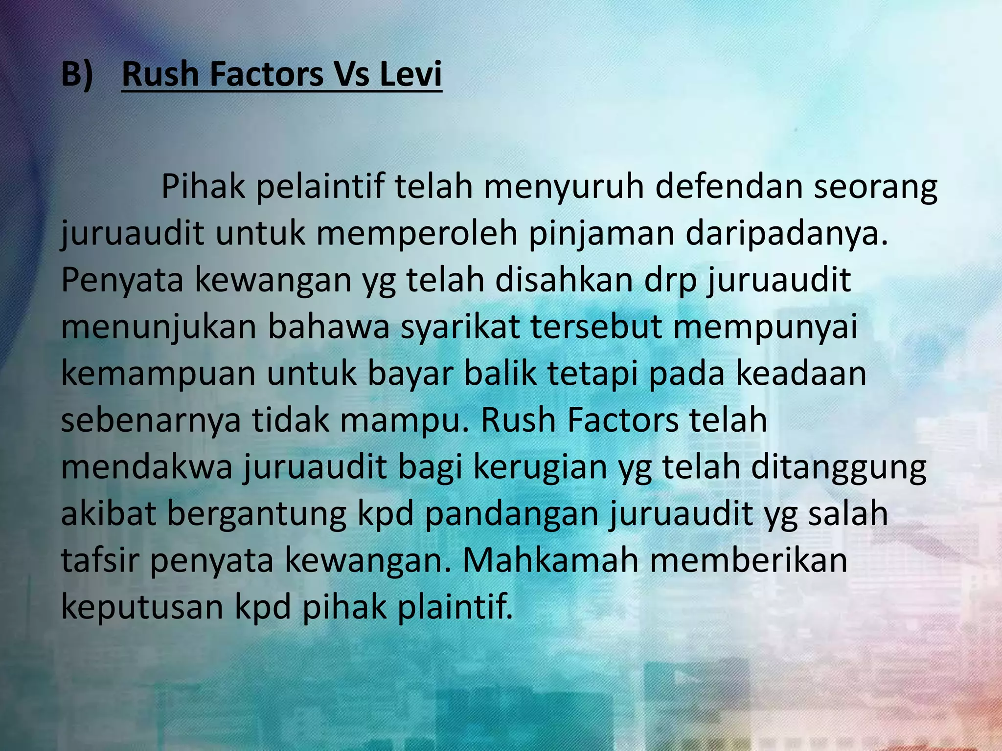 B) Rush Factors Vs Levi 
Pihak pelaintif telah menyuruh defendan seorang 
juruaudit untuk memperoleh pinjaman daripadanya. 
Penyata kewangan yg telah disahkan drp juruaudit 
menunjukan bahawa syarikat tersebut mempunyai 
kemampuan untuk bayar balik tetapi pada keadaan 
sebenarnya tidak mampu. Rush Factors telah 
mendakwa juruaudit bagi kerugian yg telah ditanggung 
akibat bergantung kpd pandangan juruaudit yg salah 
tafsir penyata kewangan. Mahkamah memberikan 
keputusan kpd pihak plaintif. 
 