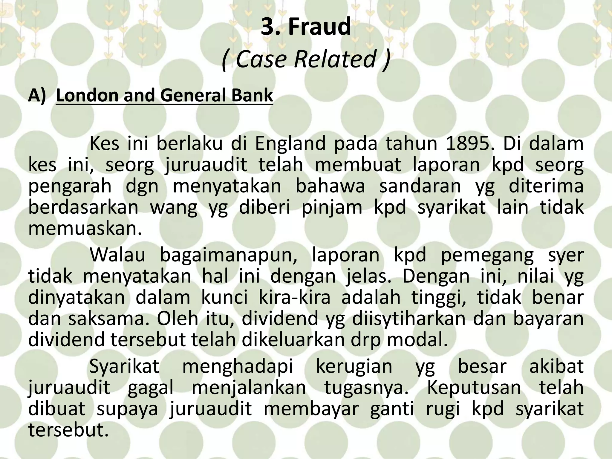3. Fraud 
( Case Related ) 
A) London and General Bank 
Kes ini berlaku di England pada tahun 1895. Di dalam 
kes ini, seorg juruaudit telah membuat laporan kpd seorg 
pengarah dgn menyatakan bahawa sandaran yg diterima 
berdasarkan wang yg diberi pinjam kpd syarikat lain tidak 
memuaskan. 
Walau bagaimanapun, laporan kpd pemegang syer 
tidak menyatakan hal ini dengan jelas. Dengan ini, nilai yg 
dinyatakan dalam kunci kira-kira adalah tinggi, tidak benar 
dan saksama. Oleh itu, dividend yg diisytiharkan dan bayaran 
dividend tersebut telah dikeluarkan drp modal. 
Syarikat menghadapi kerugian yg besar akibat 
juruaudit gagal menjalankan tugasnya. Keputusan telah 
dibuat supaya juruaudit membayar ganti rugi kpd syarikat 
tersebut. 
 