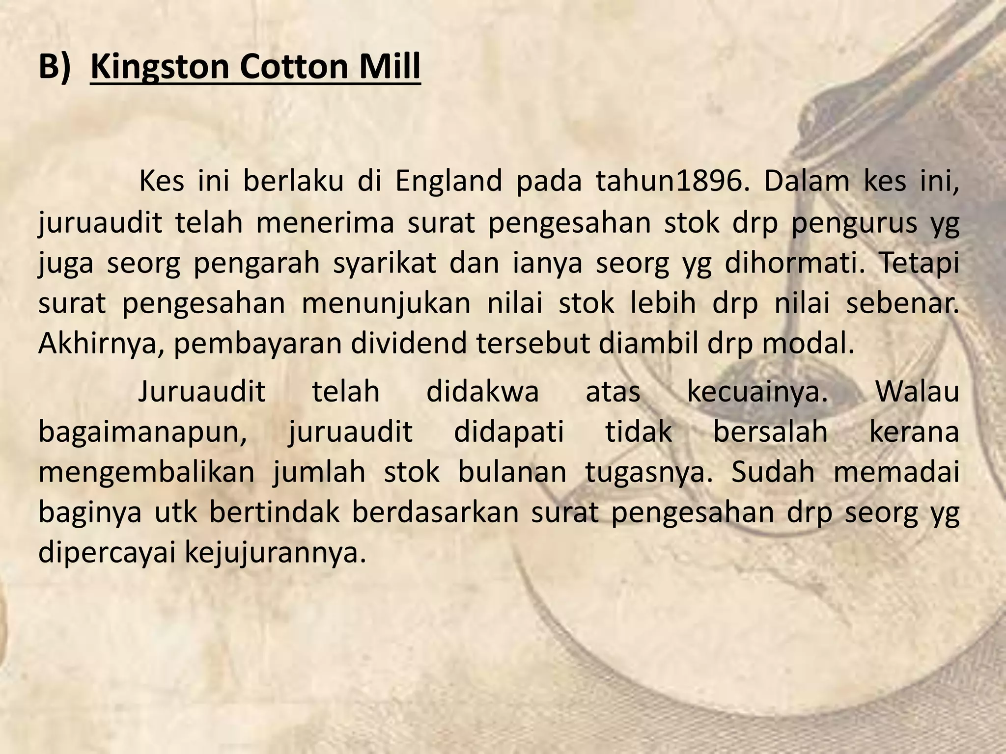 B) Kingston Cotton Mill 
Kes ini berlaku di England pada tahun1896. Dalam kes ini, 
juruaudit telah menerima surat pengesahan stok drp pengurus yg 
juga seorg pengarah syarikat dan ianya seorg yg dihormati. Tetapi 
surat pengesahan menunjukan nilai stok lebih drp nilai sebenar. 
Akhirnya, pembayaran dividend tersebut diambil drp modal. 
Juruaudit telah didakwa atas kecuainya. Walau 
bagaimanapun, juruaudit didapati tidak bersalah kerana 
mengembalikan jumlah stok bulanan tugasnya. Sudah memadai 
baginya utk bertindak berdasarkan surat pengesahan drp seorg yg 
dipercayai kejujurannya. 
 