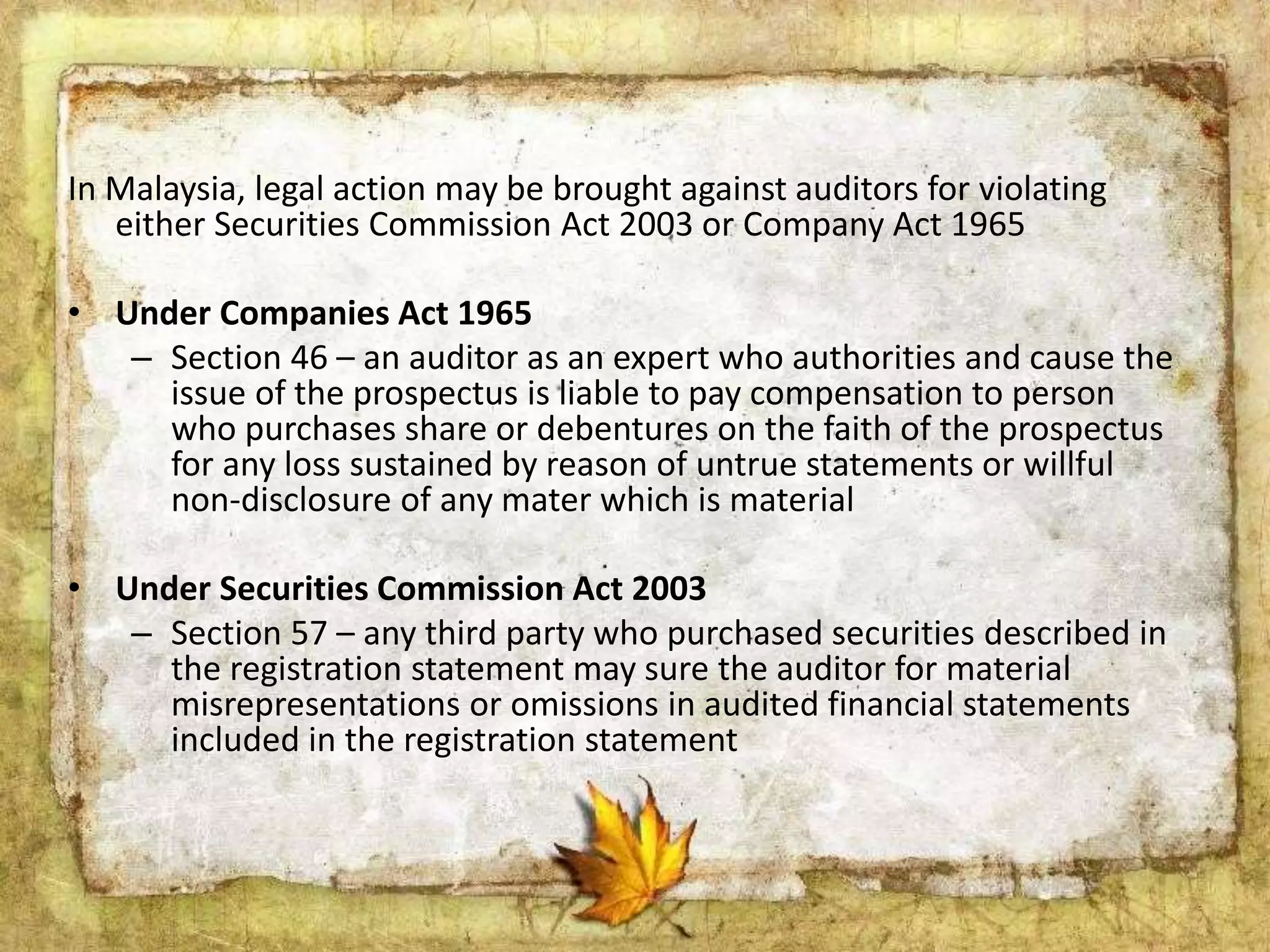 In Malaysia, legal action may be brought against auditors for violating 
either Securities Commission Act 2003 or Company Act 1965 
• Under Companies Act 1965 
– Section 46 – an auditor as an expert who authorities and cause the 
issue of the prospectus is liable to pay compensation to person 
who purchases share or debentures on the faith of the prospectus 
for any loss sustained by reason of untrue statements or willful 
non-disclosure of any mater which is material 
• Under Securities Commission Act 2003 
– Section 57 – any third party who purchased securities described in 
the registration statement may sure the auditor for material 
misrepresentations or omissions in audited financial statements 
included in the registration statement 
 
