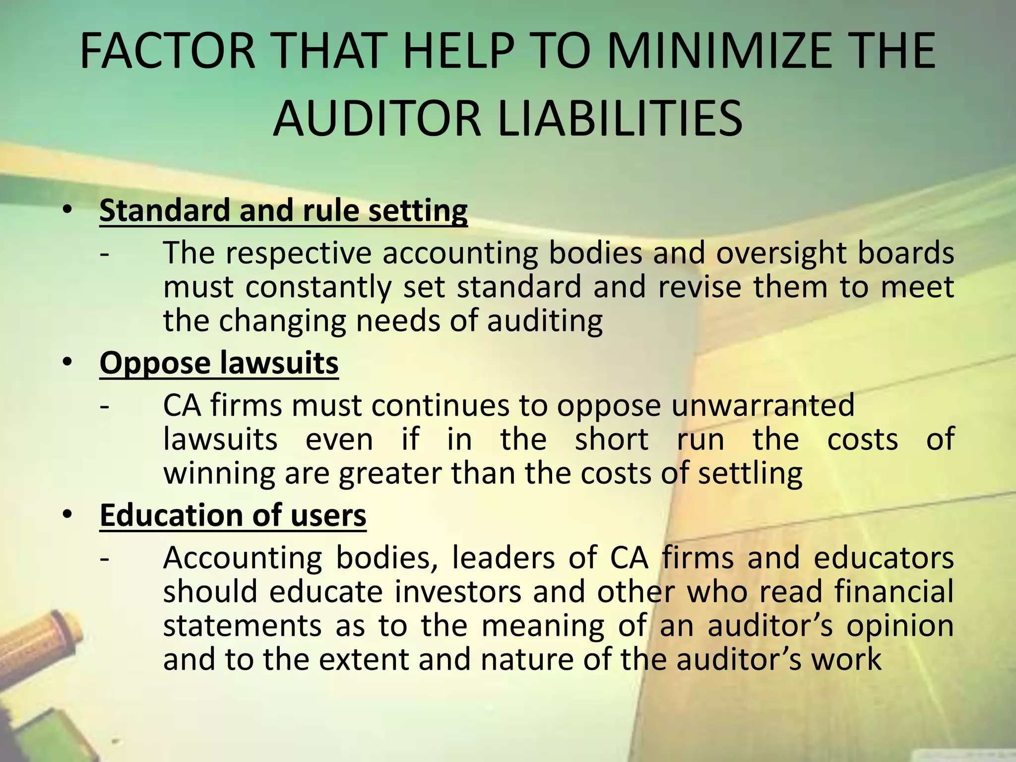 FACTOR THAT HELP TO MINIMIZE THE 
AUDITOR LIABILITIES 
• Standard and rule setting 
- The respective accounting bodies and oversight boards 
must constantly set standard and revise them to meet 
the changing needs of auditing 
• Oppose lawsuits 
- CA firms must continues to oppose unwarranted 
lawsuits even if in the short run the costs of 
winning are greater than the costs of settling 
• Education of users 
- Accounting bodies, leaders of CA firms and educators 
should educate investors and other who read financial 
statements as to the meaning of an auditor’s opinion 
and to the extent and nature of the auditor’s work 
 