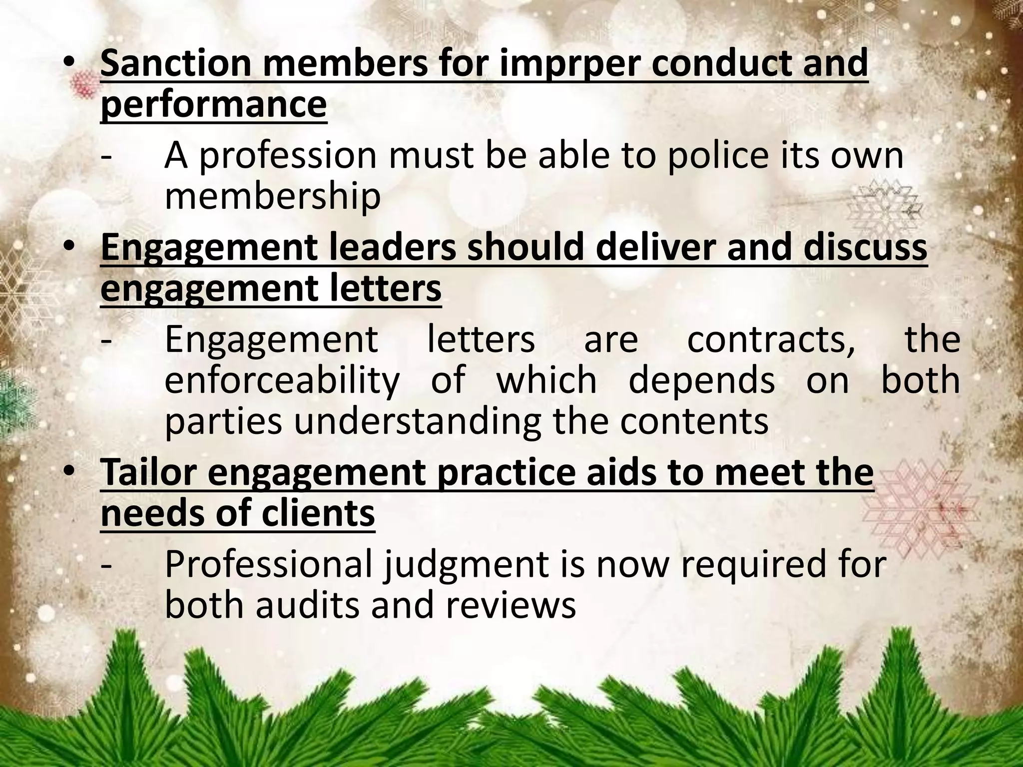 • Sanction members for imprper conduct and 
performance 
- A profession must be able to police its own 
membership 
• Engagement leaders should deliver and discuss 
engagement letters 
- Engagement letters are contracts, the 
enforceability of which depends on both 
parties understanding the contents 
• Tailor engagement practice aids to meet the 
needs of clients 
- Professional judgment is now required for 
both audits and reviews 
 