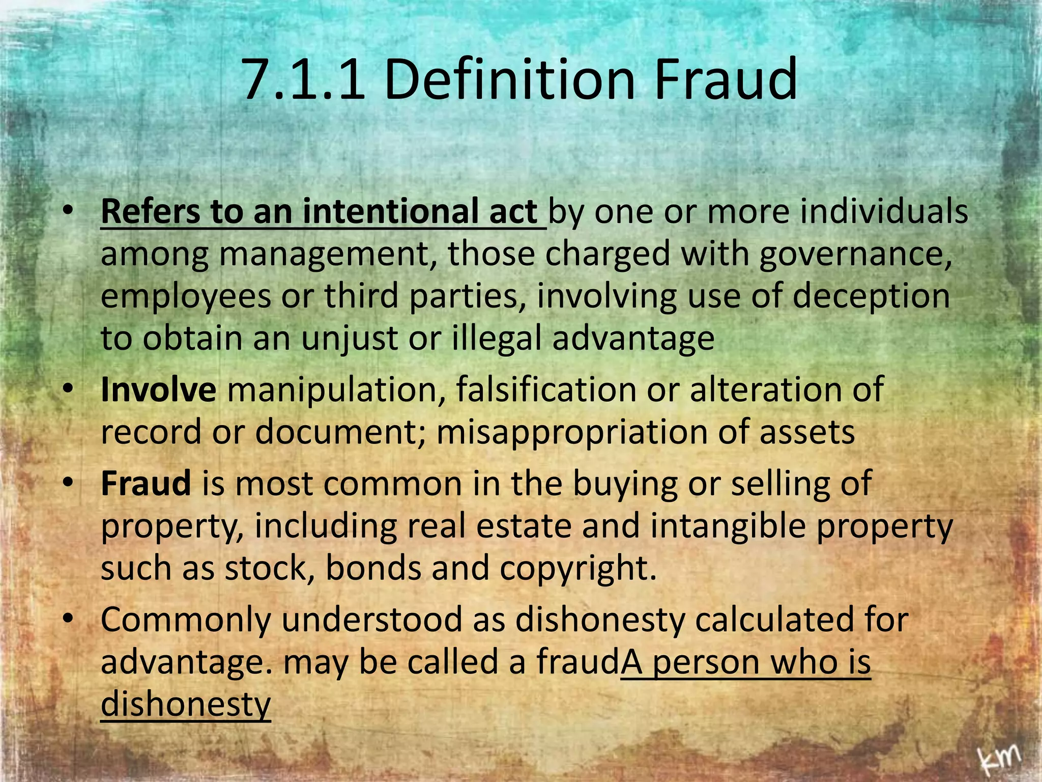 7.1.1 Definition Fraud 
• Refers to an intentional act by one or more individuals 
among management, those charged with governance, 
employees or third parties, involving use of deception 
to obtain an unjust or illegal advantage 
• Involve manipulation, falsification or alteration of 
record or document; misappropriation of assets 
• Fraud is most common in the buying or selling of 
property, including real estate and intangible property 
such as stock, bonds and copyright. 
• Commonly understood as dishonesty calculated for 
advantage. may be called a fraudA person who is 
dishonesty 
 