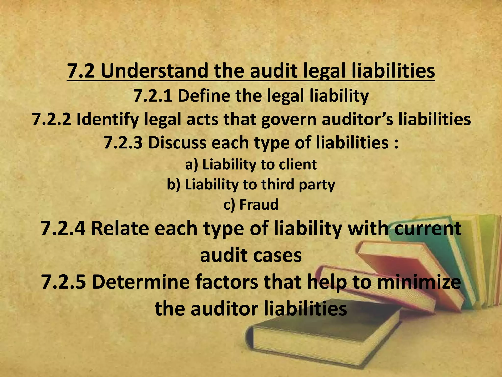 7.2 Understand the audit legal liabilities 
7.2.1 Define the legal liability 
7.2.2 Identify legal acts that govern auditor’s liabilities 
7.2.3 Discuss each type of liabilities : 
a) Liability to client 
b) Liability to third party 
c) Fraud 
7.2.4 Relate each type of liability with current 
audit cases 
7.2.5 Determine factors that help to minimize 
the auditor liabilities 
 