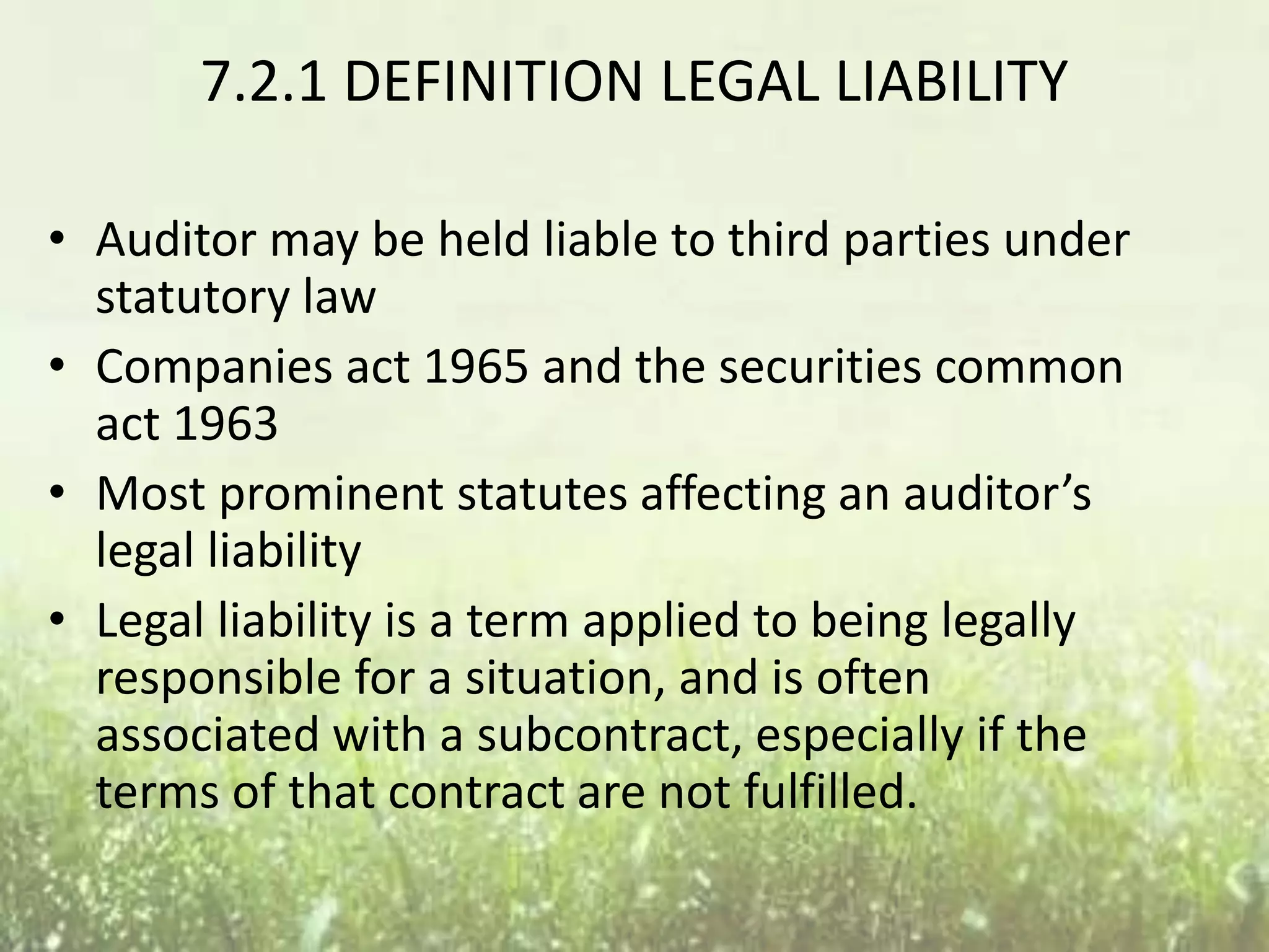 7.2.1 DEFINITION LEGAL LIABILITY 
• Auditor may be held liable to third parties under 
statutory law 
• Companies act 1965 and the securities common 
act 1963 
• Most prominent statutes affecting an auditor’s 
legal liability 
• Legal liability is a term applied to being legally 
responsible for a situation, and is often 
associated with a subcontract, especially if the 
terms of that contract are not fulfilled. 
 