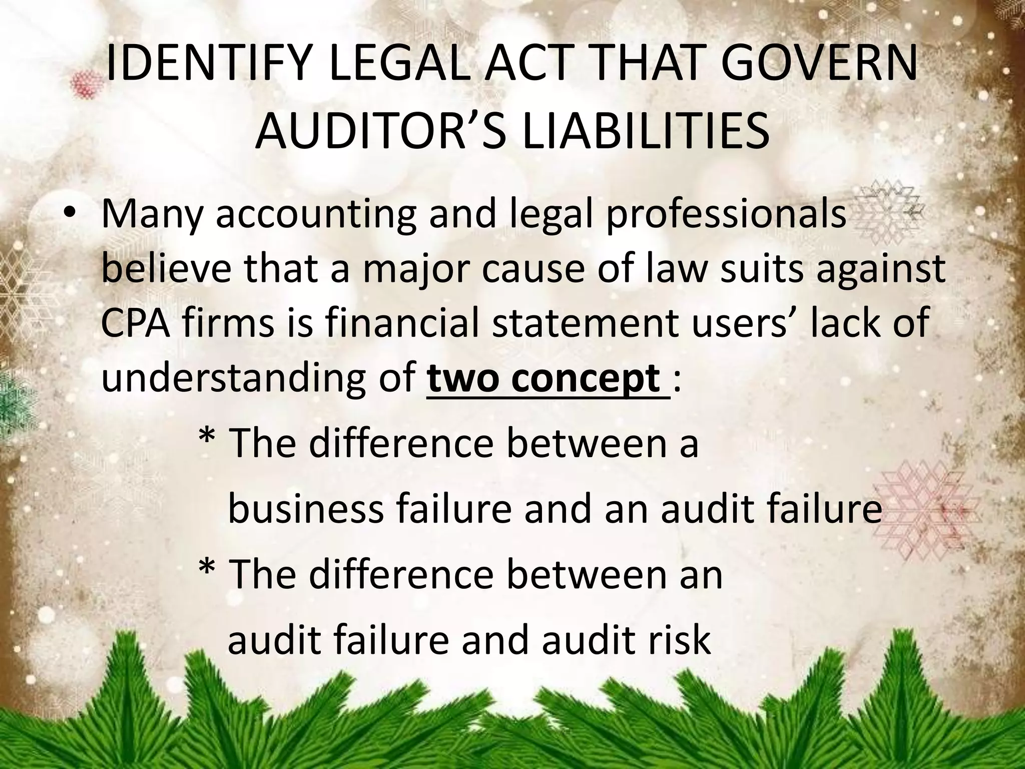 IDENTIFY LEGAL ACT THAT GOVERN 
AUDITOR’S LIABILITIES 
• Many accounting and legal professionals 
believe that a major cause of law suits against 
CPA firms is financial statement users’ lack of 
understanding of two concept : 
* The difference between a 
business failure and an audit failure 
* The difference between an 
audit failure and audit risk 
 